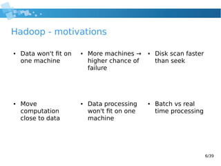 6/39
Hadoop - motivations
● Data won't fit on
one machine
● More machines →
higher chance of
failure
● Disk scan faster
than seek
● Batch vs real
time processing
● Data processing
won't fit on one
machine
● Move
computation
close to data
 