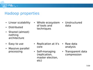 7/39
Hadoop properties
● Linear scalability
● Distributed
● Shared (almost)
nothing
architecture
● Whole ecosystem
of tools and
techniques
● Unstructured
data
● Raw data
analysis
● Transparent data
compression
● Replication at it's
core
● Self-managing
(replication,
master election,
etc)
● Easy to use
● Massive parallel
processing
 
