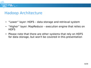 8/39
Hadoop Architecture
● “Lower” layer: HDFS – data storage and retrieval system
● “Higher” layer: MapReduce – execution engine that relies on
HDFS
● Please note that there are other systems that rely on HDFS
for data storage, but won't be covered in this presentation
 