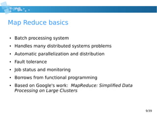 9/39
Map Reduce basics
● Batch processing system
● Handles many distributed systems problems
● Automatic parallelization and distribution
● Fault tolerance
● Job status and monitoring
● Borrows from functional programming
● Based on Google's work: MapReduce: Simplified Data
Processing on Large Clusters
 