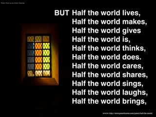 Photo: Flickr by by Vinoth Chandar

BUT Half the world lives,  
Half the world makes,  
Half the world gives 
Half the world is,  
Half the world thinks,  
Half the world does. 
Half the world cares,  
Half the world shares,  
Half the world sings,  
Half the world laughs,  
Half the world brings,
source: http://www.poemhunter.com/poem/half-the-world/

 