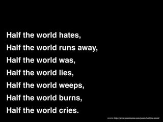 Half the world hates, "
Half the world runs away, "
Half the world was, "
Half the world lies,"
Half the world weeps, "
Half the world burns, "
Half the world cries.
source: http://www.poemhunter.com/poem/half-the-world/

 