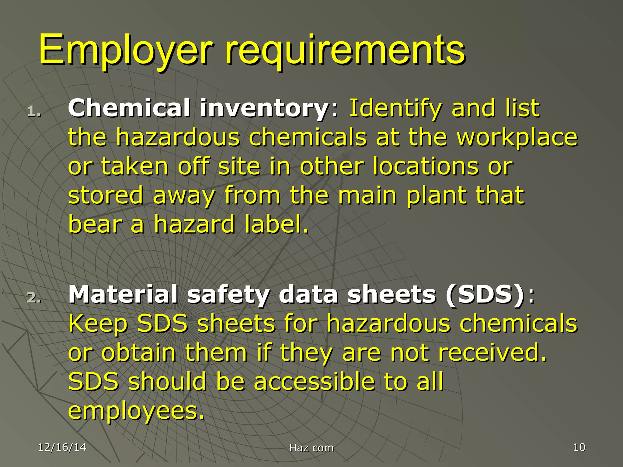 12/16/1412/16/14 Haz comHaz com 1010
Employer requirementsEmployer requirements
1.1. Chemical inventoryChemical inventory:: Identify and listIdentify and list
the hazardous chemicals at the workplacethe hazardous chemicals at the workplace
or taken off site in other locations oror taken off site in other locations or
stored away from the main plant thatstored away from the main plant that
bear a hazard label.bear a hazard label.
2.2. Material safety data sheets (SDS)Material safety data sheets (SDS)::
Keep SDS sheets for hazardous chemicalsKeep SDS sheets for hazardous chemicals
or obtain them if they are not received.or obtain them if they are not received.
SDS should be accessible to allSDS should be accessible to all
employees.employees.
 