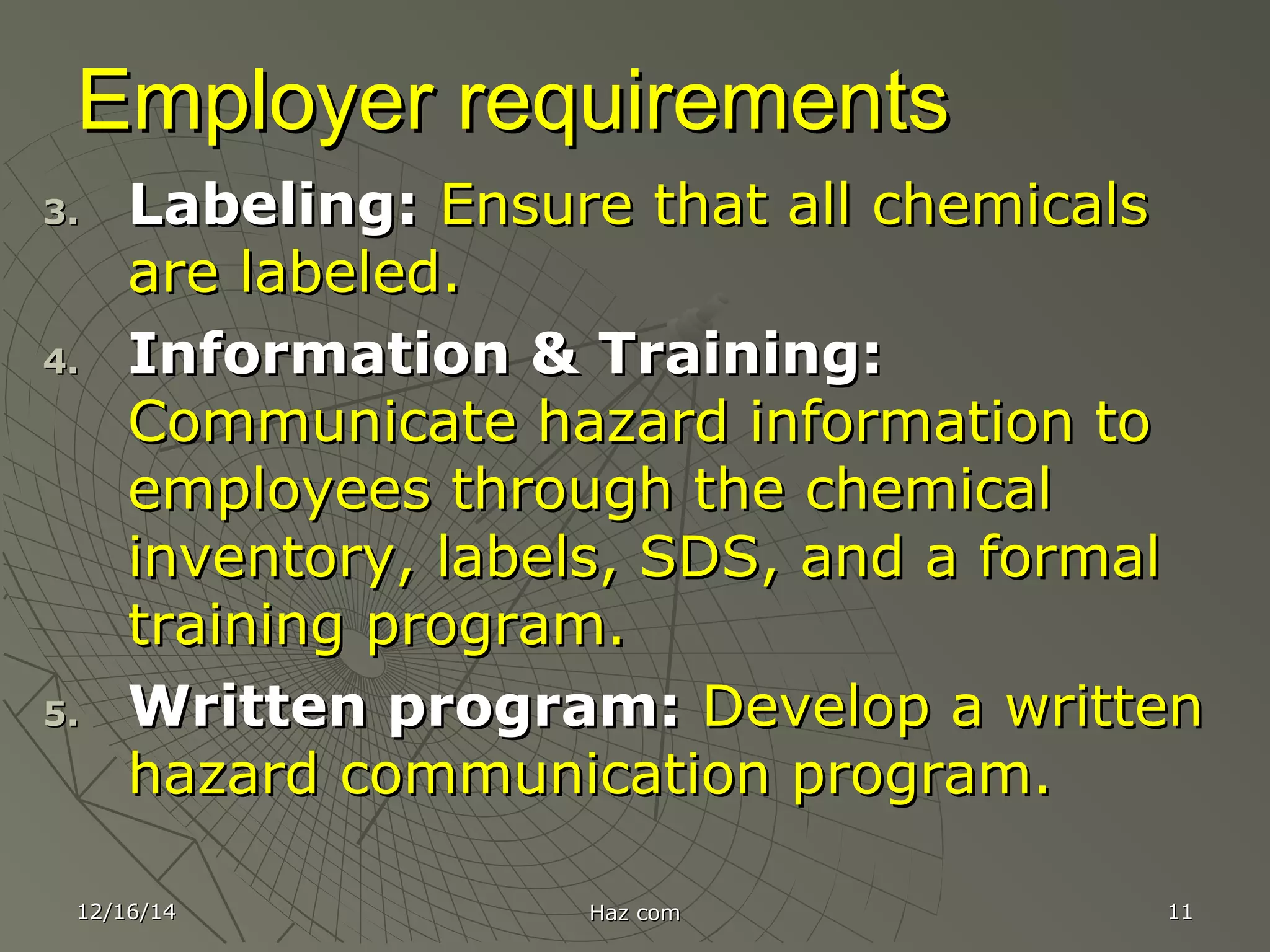 12/16/1412/16/14 Haz comHaz com 1111
Employer requirementsEmployer requirements
3.3. Labeling:Labeling: Ensure that all chemicalsEnsure that all chemicals
are labeled.are labeled.
4.4. Information & Training:Information & Training:
Communicate hazard information toCommunicate hazard information to
employees through the chemicalemployees through the chemical
inventory, labels, SDS, and a formalinventory, labels, SDS, and a formal
training program.training program.
5.5. Written program:Written program: Develop a writtenDevelop a written
hazard communication program.hazard communication program.
 