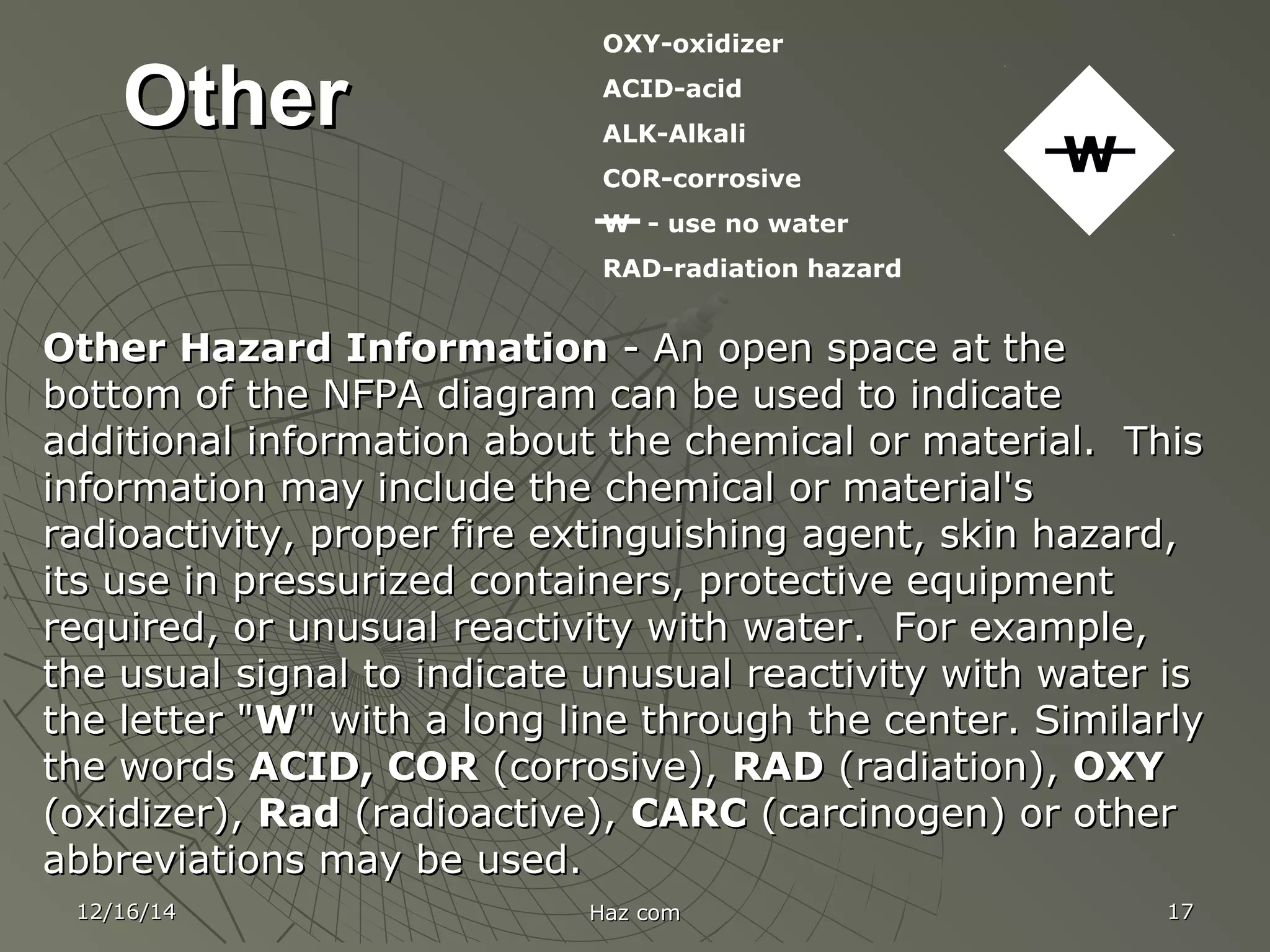 12/16/1412/16/14 Haz comHaz com 1717
OtherOther
Other Hazard InformationOther Hazard Information - An open space at the- An open space at the
bottom of the NFPA diagram can be used to indicatebottom of the NFPA diagram can be used to indicate
additional information about the chemical or material. Thisadditional information about the chemical or material. This
information may include the chemical or material'sinformation may include the chemical or material's
radioactivity, proper fire extinguishing agent, skin hazard,radioactivity, proper fire extinguishing agent, skin hazard,
its use in pressurized containers, protective equipmentits use in pressurized containers, protective equipment
required, or unusual reactivity with water. For example,required, or unusual reactivity with water. For example,
the usual signal to indicate unusual reactivity with water isthe usual signal to indicate unusual reactivity with water is
the letter "the letter "WW" with a long line through the center. Similarly" with a long line through the center. Similarly
the wordsthe words ACID, CORACID, COR (corrosive),(corrosive), RADRAD (radiation),(radiation), OXYOXY
(oxidizer),(oxidizer), RadRad (radioactive),(radioactive), CARCCARC (carcinogen) or other(carcinogen) or other
abbreviations may be used.abbreviations may be used.
OXY-oxidizer
ACID-acid
ALK-Alkali
COR-corrosive
W - use no water
RAD-radiation hazard
W
 