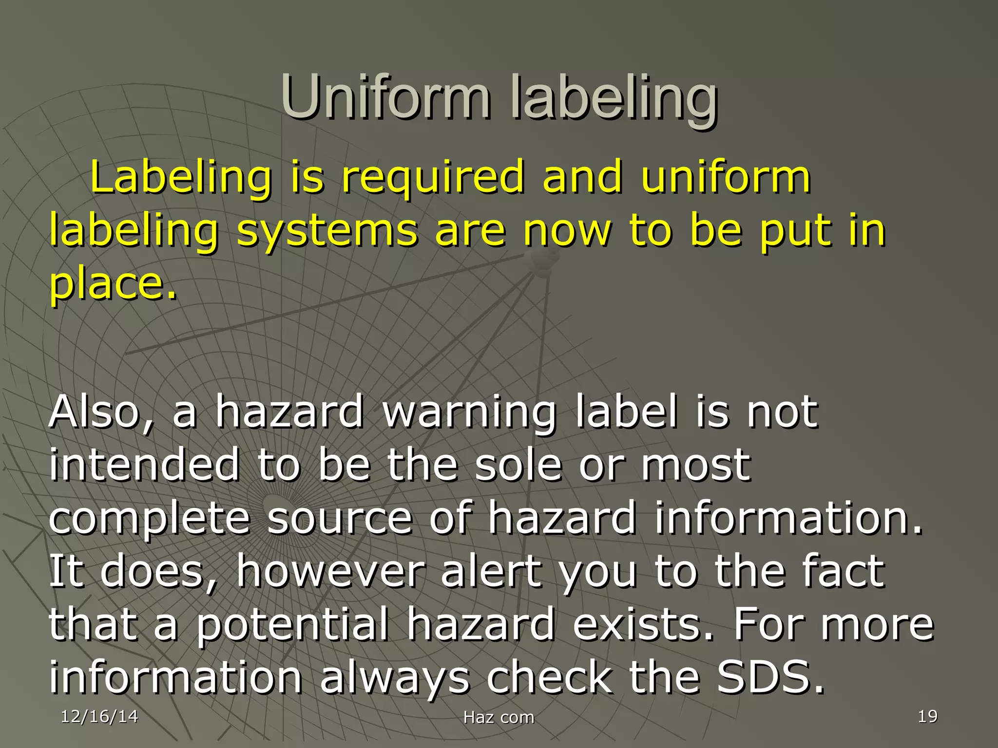 12/16/1412/16/14 Haz comHaz com 1919
Uniform labelingUniform labeling
Labeling is required and uniformLabeling is required and uniform
labeling systems are now to be put inlabeling systems are now to be put in
place.place.
Also, a hazard warning label is notAlso, a hazard warning label is not
intended to be the sole or mostintended to be the sole or most
complete source of hazard information.complete source of hazard information.
It does, however alert you to the factIt does, however alert you to the fact
that a potential hazard exists. For morethat a potential hazard exists. For more
information always check the SDS.information always check the SDS.
 