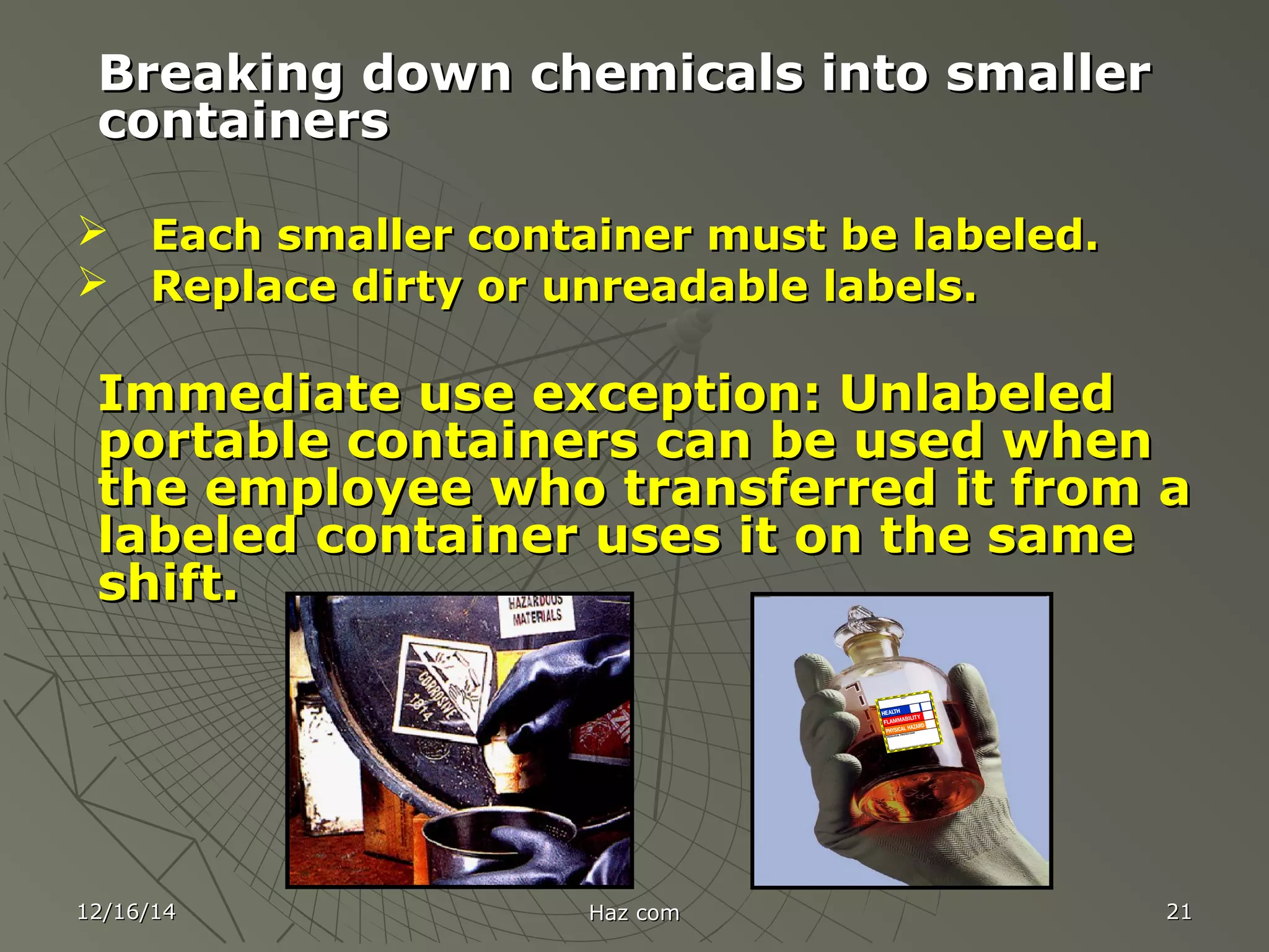12/16/1412/16/14 Haz comHaz com 2121
Breaking down chemicals into smallerBreaking down chemicals into smaller
containerscontainers
 Each smaller container must be labeled.Each smaller container must be labeled.
 Replace dirty or unreadable labels.Replace dirty or unreadable labels.
Immediate use exception: UnlabeledImmediate use exception: Unlabeled
portable containers can be used whenportable containers can be used when
the employee who transferred it from athe employee who transferred it from a
labeled container uses it on the samelabeled container uses it on the same
shift.shift.
 