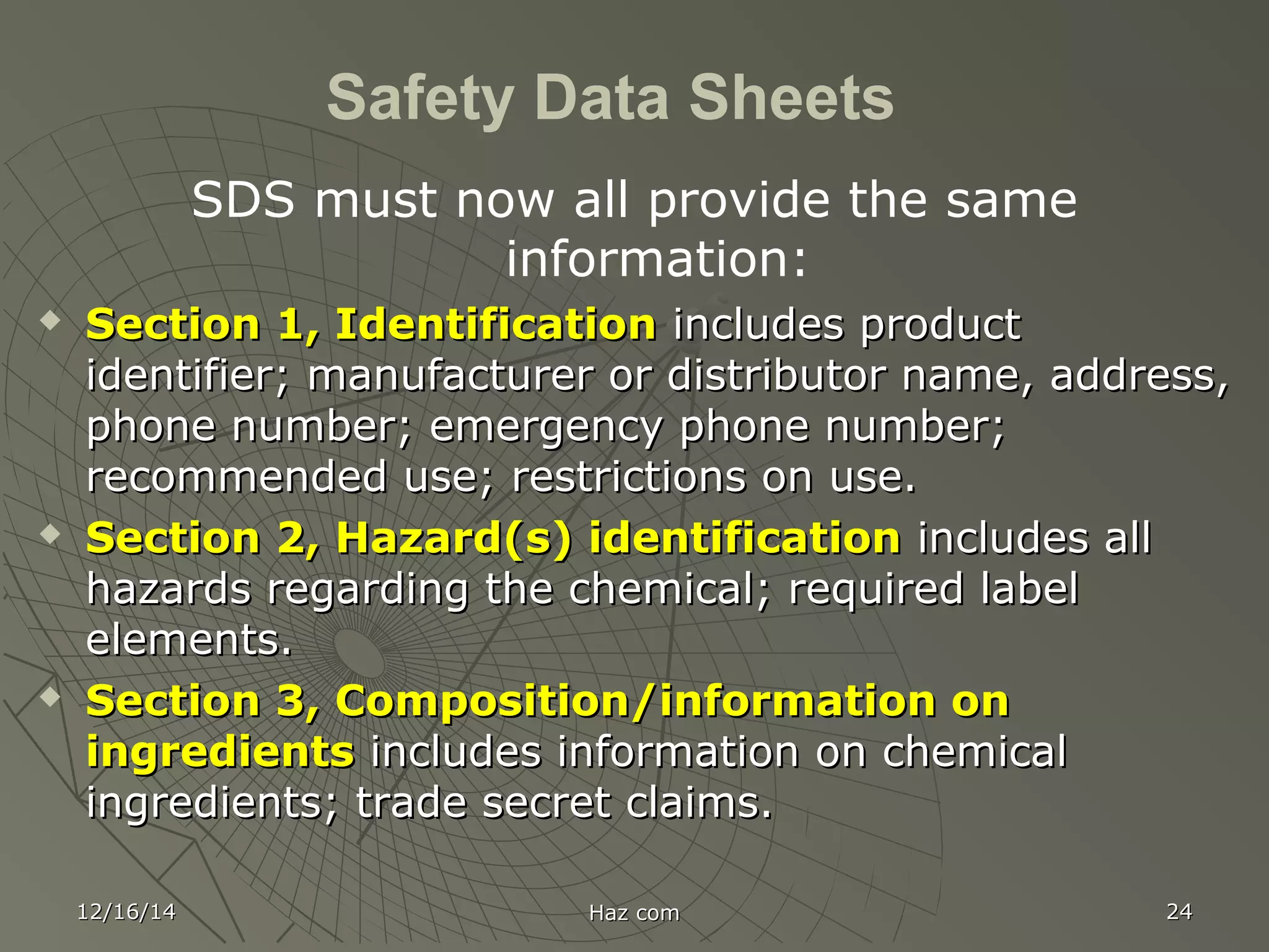 12/16/1412/16/14 Haz comHaz com 2424
Safety Data Sheets
SDS must now all provide the same
information:
 Section 1, IdentificationSection 1, Identification includes productincludes product
identifier; manufacturer or distributor name, address,identifier; manufacturer or distributor name, address,
phone number; emergency phone number;phone number; emergency phone number;
recommended use; restrictions on use.recommended use; restrictions on use.
 Section 2, Hazard(s) identificationSection 2, Hazard(s) identification includes allincludes all
hazards regarding the chemical; required labelhazards regarding the chemical; required label
elements.elements.
 Section 3, Composition/information onSection 3, Composition/information on
ingredientsingredients includes information on chemicalincludes information on chemical
ingredients; trade secret claims.ingredients; trade secret claims.
 