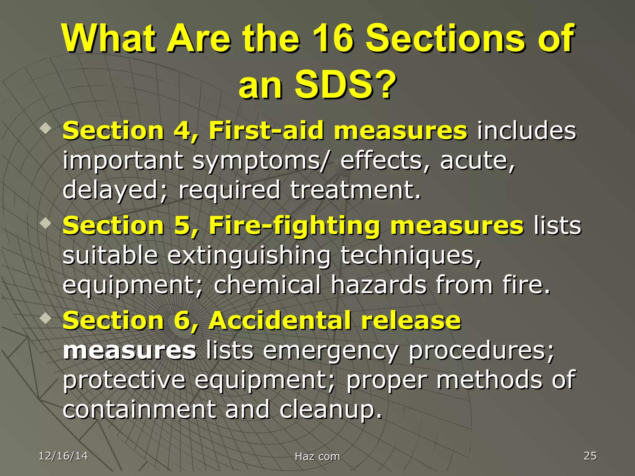 What Are the 16 Sections ofWhat Are the 16 Sections of
an SDS?an SDS?
 Section 4, First-aid measuresSection 4, First-aid measures includesincludes
important symptoms/ effects, acute,important symptoms/ effects, acute,
delayed; required treatment.delayed; required treatment.
 Section 5, Fire-fighting measuresSection 5, Fire-fighting measures listslists
suitable extinguishing techniques,suitable extinguishing techniques,
equipment; chemical hazards from fire.equipment; chemical hazards from fire.
 Section 6, Accidental releaseSection 6, Accidental release
measuresmeasures lists emergency procedures;lists emergency procedures;
protective equipment; proper methods ofprotective equipment; proper methods of
containment and cleanup.containment and cleanup.
12/16/1412/16/14 Haz comHaz com 2525
 
