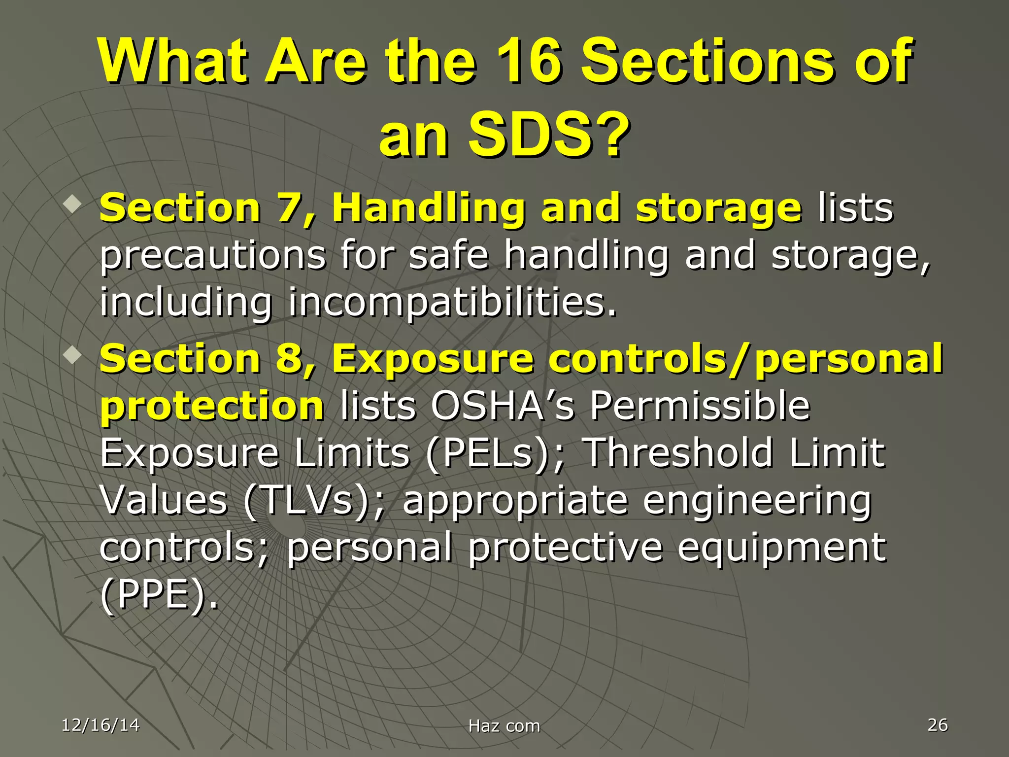 What Are the 16 Sections ofWhat Are the 16 Sections of
an SDS?an SDS?
 Section 7, Handling and storageSection 7, Handling and storage listslists
precautions for safe handling and storage,precautions for safe handling and storage,
including incompatibilities.including incompatibilities.
 Section 8, Exposure controls/personalSection 8, Exposure controls/personal
protectionprotection lists OSHA’s Permissiblelists OSHA’s Permissible
Exposure Limits (PELs); Threshold LimitExposure Limits (PELs); Threshold Limit
Values (TLVs); appropriate engineeringValues (TLVs); appropriate engineering
controls; personal protective equipmentcontrols; personal protective equipment
(PPE).(PPE).
12/16/1412/16/14 Haz comHaz com 2626
 