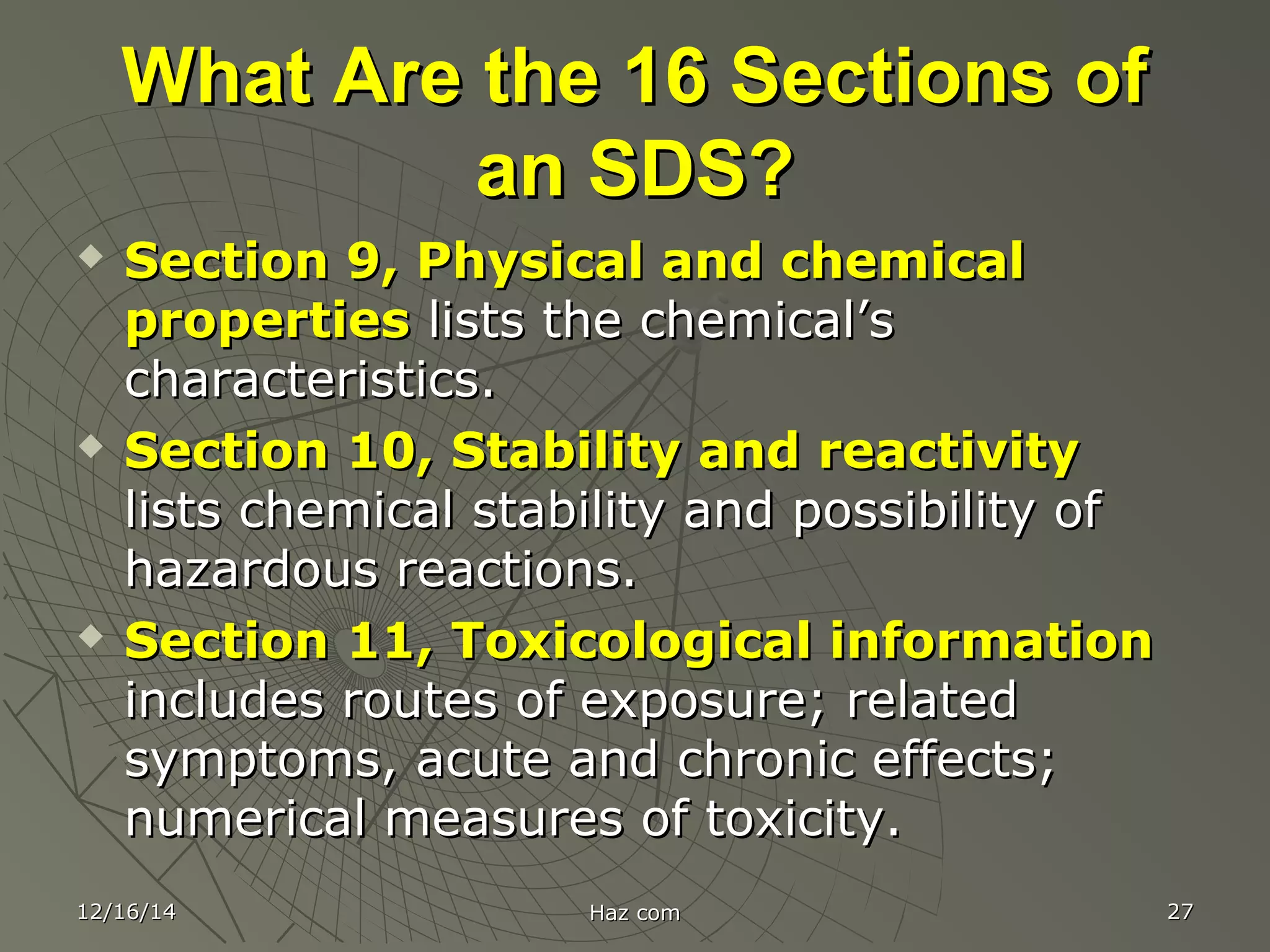 What Are the 16 Sections ofWhat Are the 16 Sections of
an SDS?an SDS?
 Section 9, Physical and chemicalSection 9, Physical and chemical
propertiesproperties lists the chemical’slists the chemical’s
characteristics.characteristics.
 Section 10, Stability and reactivitySection 10, Stability and reactivity
lists chemical stability and possibility oflists chemical stability and possibility of
hazardous reactions.hazardous reactions.
 Section 11, Toxicological informationSection 11, Toxicological information
includes routes of exposure; relatedincludes routes of exposure; related
symptoms, acute and chronic effects;symptoms, acute and chronic effects;
numerical measures of toxicity.numerical measures of toxicity.
12/16/1412/16/14 Haz comHaz com 2727
 