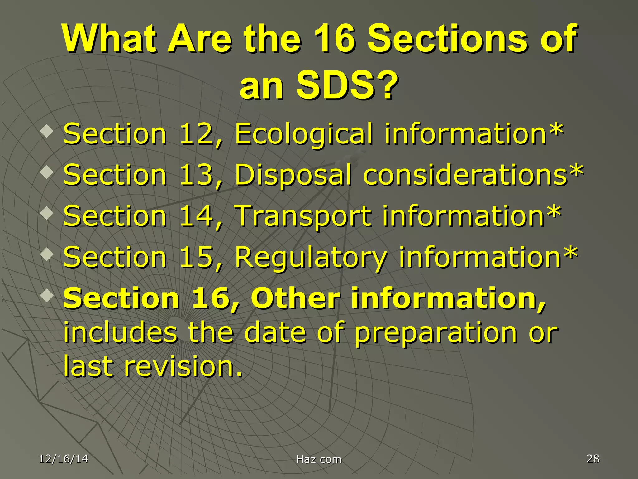 What Are the 16 Sections ofWhat Are the 16 Sections of
an SDS?an SDS?
 Section 12, Ecological information*Section 12, Ecological information*
 Section 13, Disposal considerations*Section 13, Disposal considerations*
 Section 14, Transport information*Section 14, Transport information*
 Section 15, Regulatory information*Section 15, Regulatory information*
 Section 16, Other information,Section 16, Other information,
includes the date of preparation orincludes the date of preparation or
last revision.last revision.
12/16/1412/16/14 Haz comHaz com 2828
 
