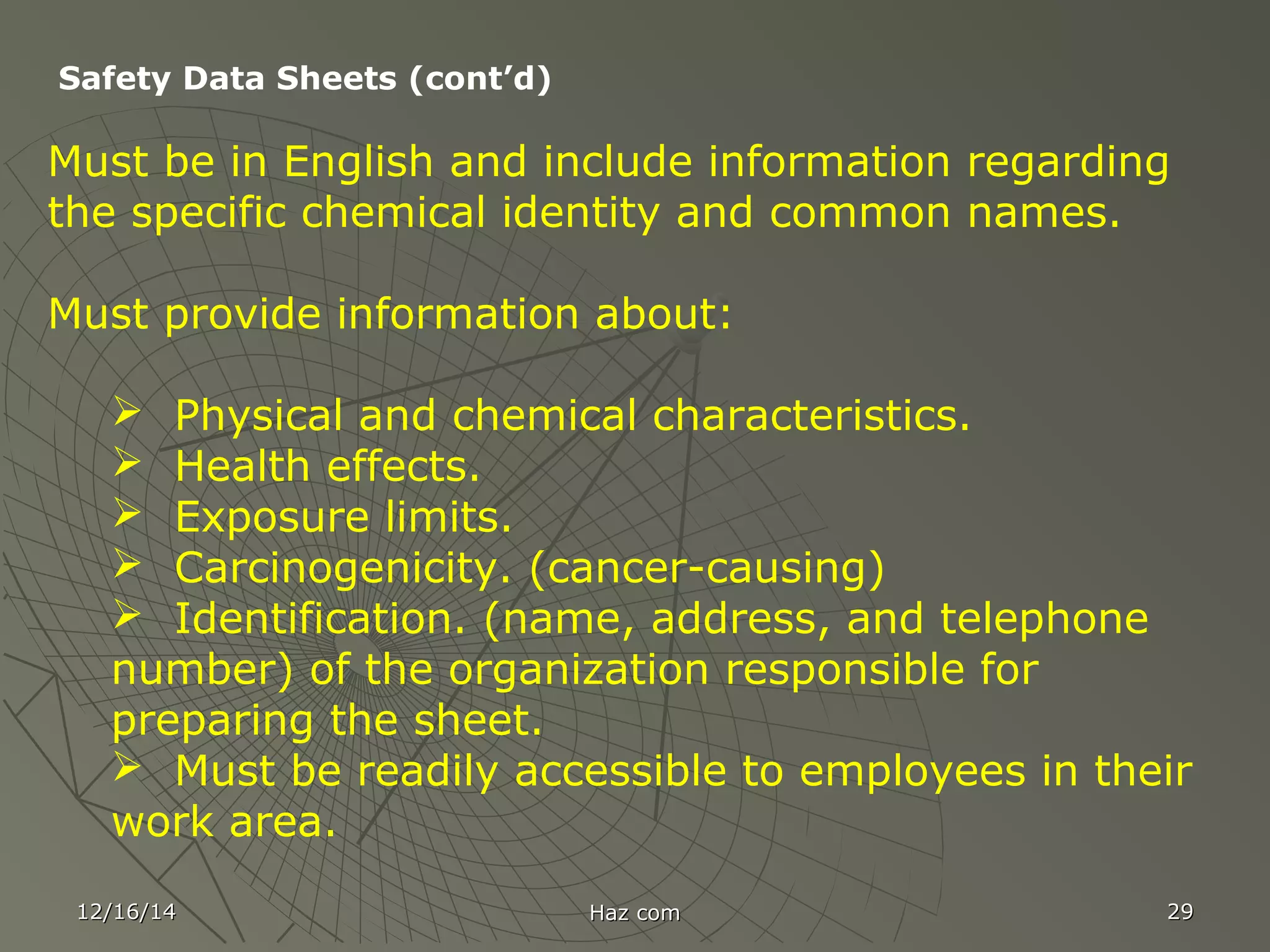 12/16/1412/16/14 Haz comHaz com 2929
Safety Data Sheets (cont’d)
Must be in English and include information regarding
the specific chemical identity and common names.
Must provide information about:
 Physical and chemical characteristics.
 Health effects.
 Exposure limits.
 Carcinogenicity. (cancer-causing)
 Identification. (name, address, and telephone
number) of the organization responsible for
preparing the sheet.
 Must be readily accessible to employees in their
work area.
 