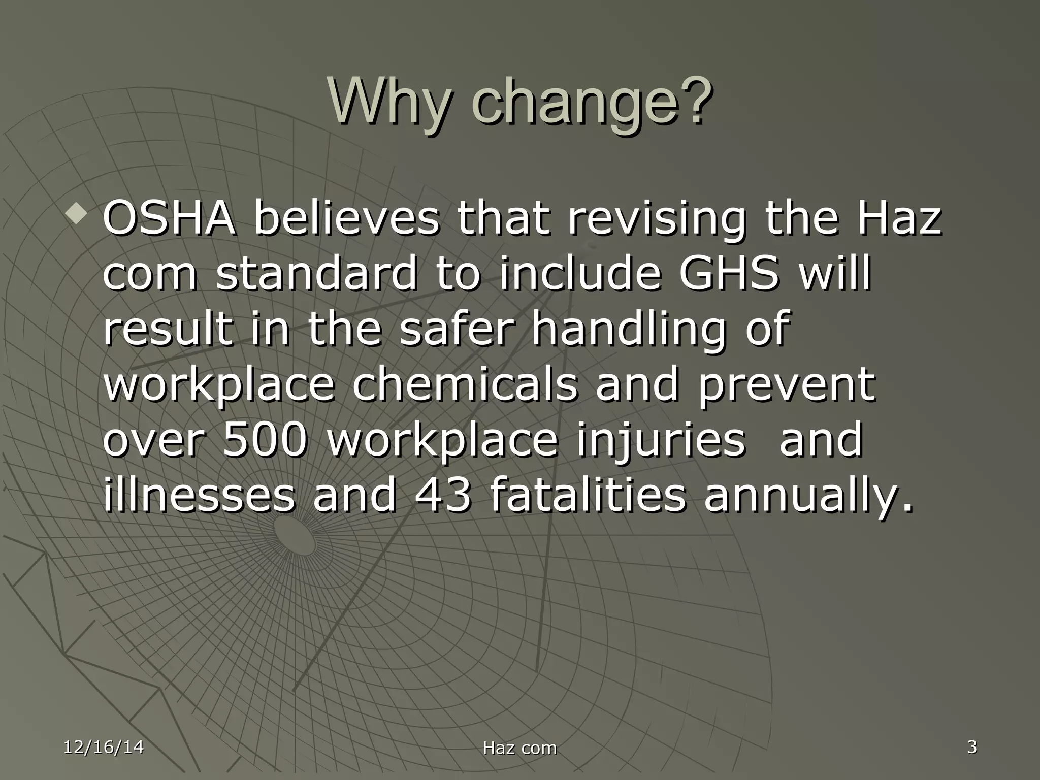 Why change?Why change?
 OSHA believes that revising the HazOSHA believes that revising the Haz
com standard to include GHS willcom standard to include GHS will
result in the safer handling ofresult in the safer handling of
workplace chemicals and preventworkplace chemicals and prevent
over 500 workplace injuries andover 500 workplace injuries and
illnesses and 43 fatalities annually.illnesses and 43 fatalities annually.
12/16/1412/16/14 Haz comHaz com 33
 