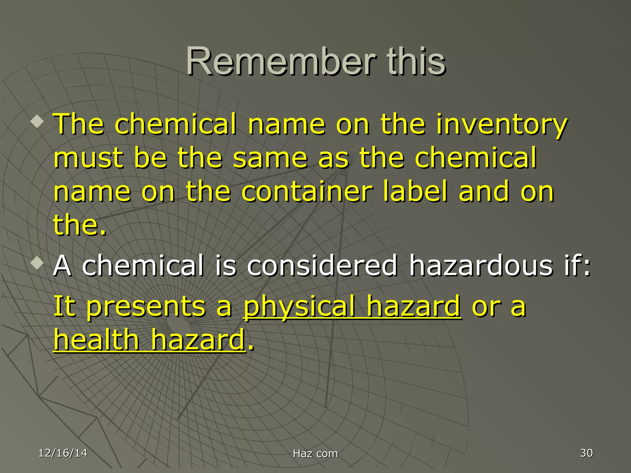 12/16/1412/16/14 Haz comHaz com 3030
Remember thisRemember this
 The chemical name on the inventoryThe chemical name on the inventory
must be the same as the chemicalmust be the same as the chemical
name on the container label and onname on the container label and on
the.the.
 A chemical is considered hazardous if:A chemical is considered hazardous if:
It presents aIt presents a physical hazardphysical hazard or aor a
health hazardhealth hazard..
 