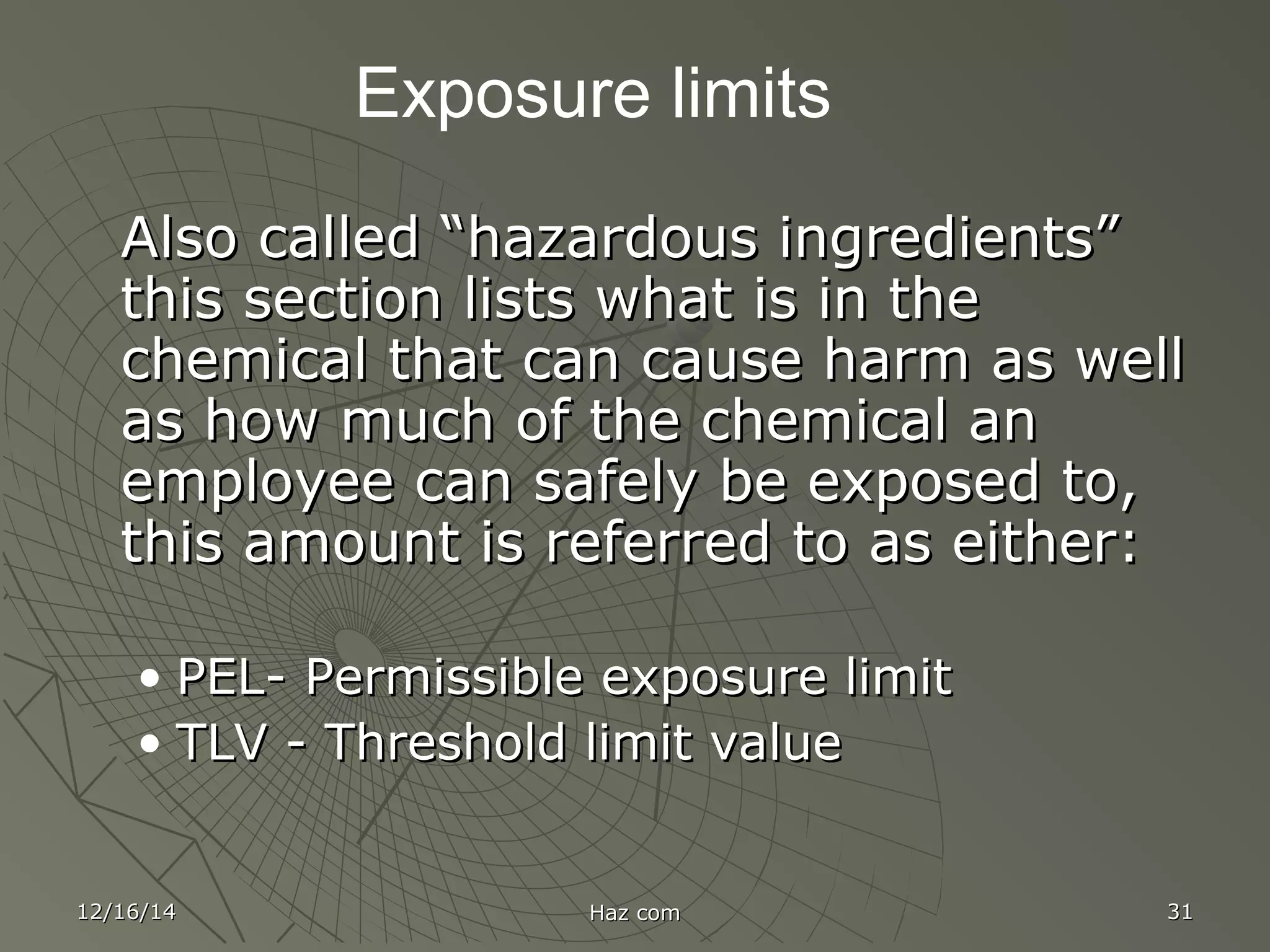 12/16/1412/16/14 Haz comHaz com 3131
Exposure limits
Also called “hazardous ingredients”Also called “hazardous ingredients”
this section lists what is in thethis section lists what is in the
chemical that can cause harm as wellchemical that can cause harm as well
as how much of the chemical anas how much of the chemical an
employee can safely be exposed to,employee can safely be exposed to,
this amount is referred to as either:this amount is referred to as either:
• PEL- Permissible exposure limitPEL- Permissible exposure limit
• TLV - Threshold limit valueTLV - Threshold limit value
 