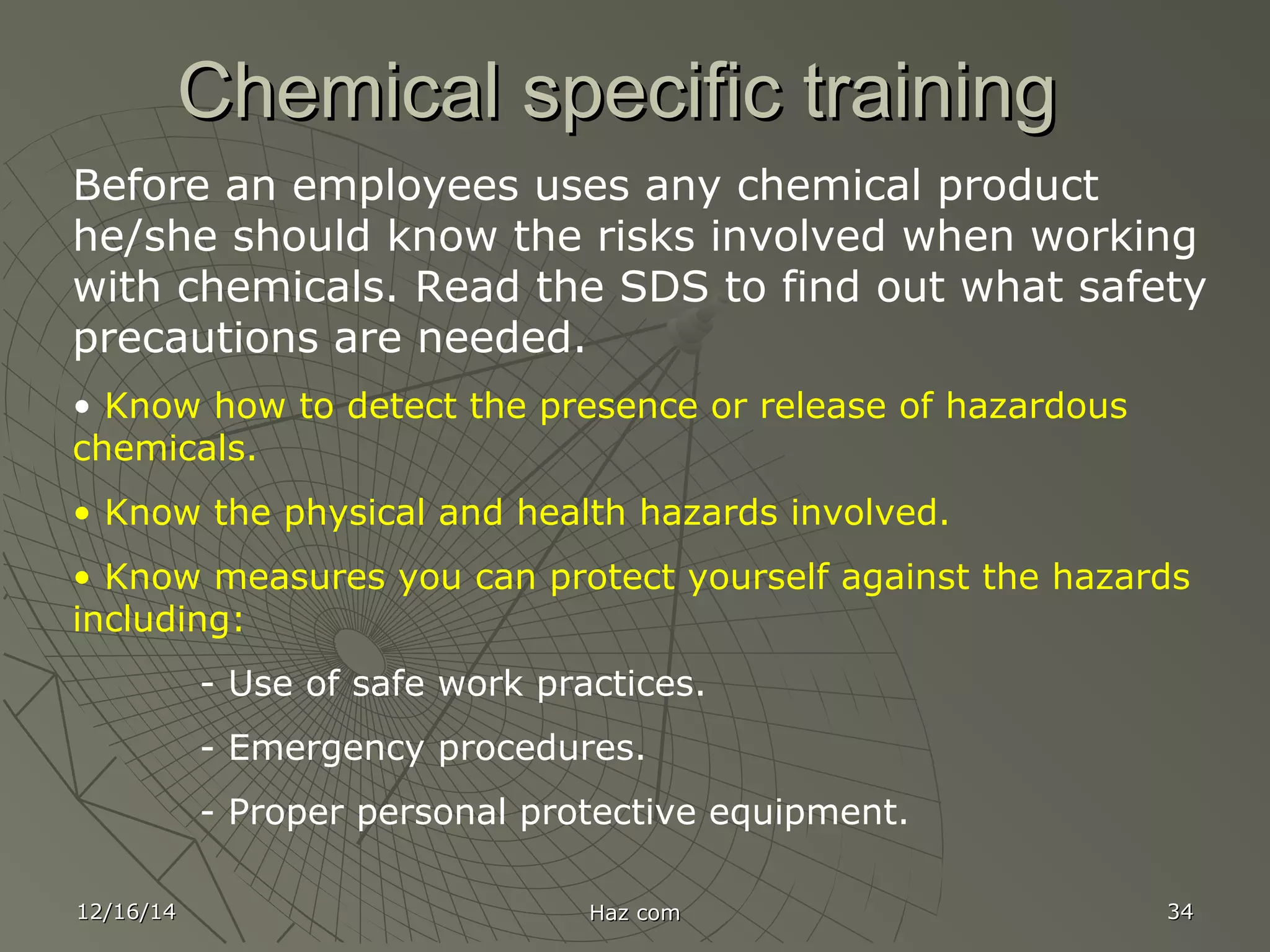 12/16/1412/16/14 Haz comHaz com 3434
Chemical specific trainingChemical specific training
Before an employees uses any chemical product
he/she should know the risks involved when working
with chemicals. Read the SDS to find out what safety
precautions are needed.
• Know how to detect the presence or release of hazardous
chemicals.
• Know the physical and health hazards involved.
• Know measures you can protect yourself against the hazards
including:
- Use of safe work practices.
- Emergency procedures.
- Proper personal protective equipment.
 