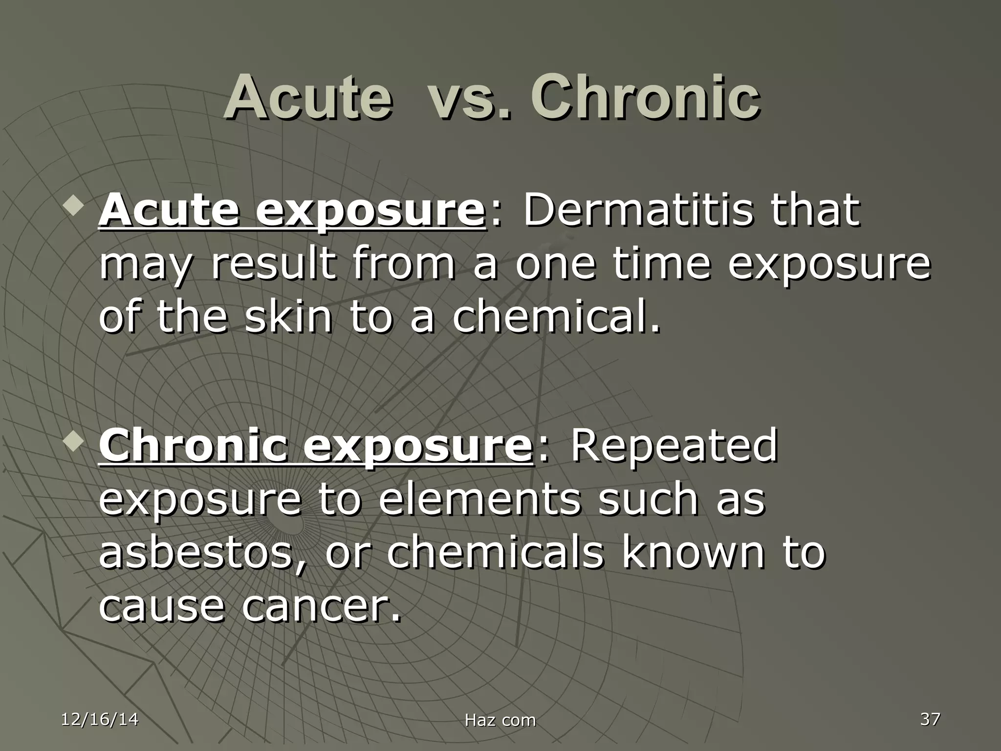 12/16/1412/16/14 Haz comHaz com 3737
Acute vs. ChronicAcute vs. Chronic
 Acute exposureAcute exposure: Dermatitis that: Dermatitis that
may result from a one time exposuremay result from a one time exposure
of the skin to a chemical.of the skin to a chemical.
 Chronic exposureChronic exposure: Repeated: Repeated
exposure to elements such asexposure to elements such as
asbestos, or chemicals known toasbestos, or chemicals known to
cause cancer.cause cancer.
 