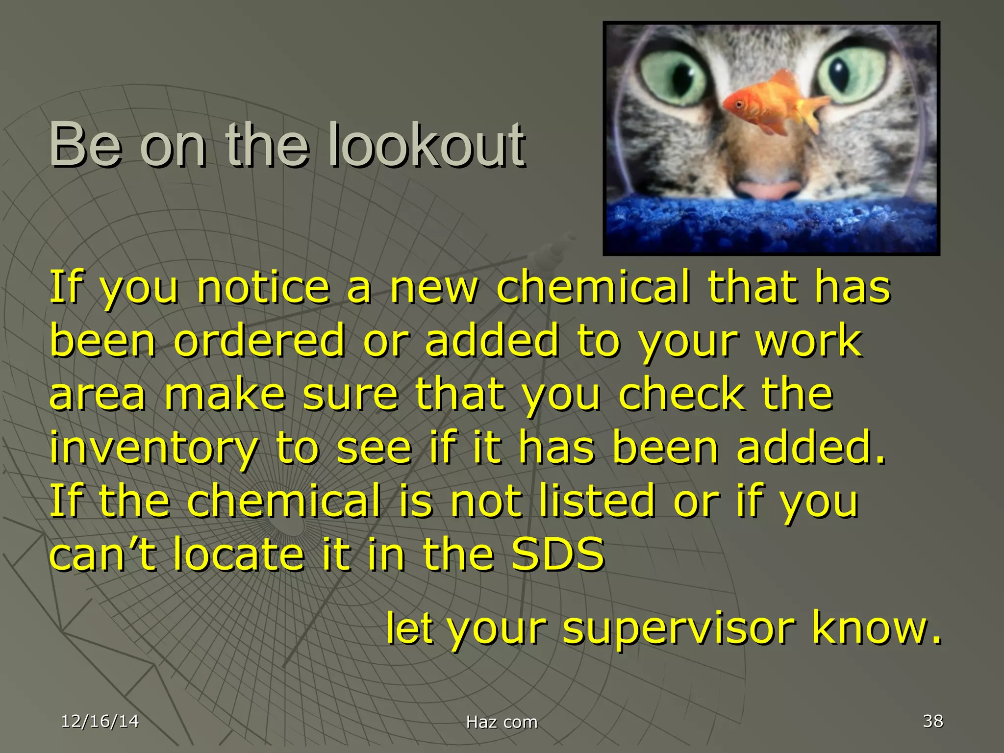12/16/1412/16/14 Haz comHaz com 3838
Be on the lookoutBe on the lookout
If you notice a new chemical that hasIf you notice a new chemical that has
been ordered or added to your workbeen ordered or added to your work
area make sure that you check thearea make sure that you check the
inventory to see if it has been added.inventory to see if it has been added.
If the chemical is not listed or if youIf the chemical is not listed or if you
can’t locate it in the SDScan’t locate it in the SDS
letlet your supervisor know.your supervisor know.
 