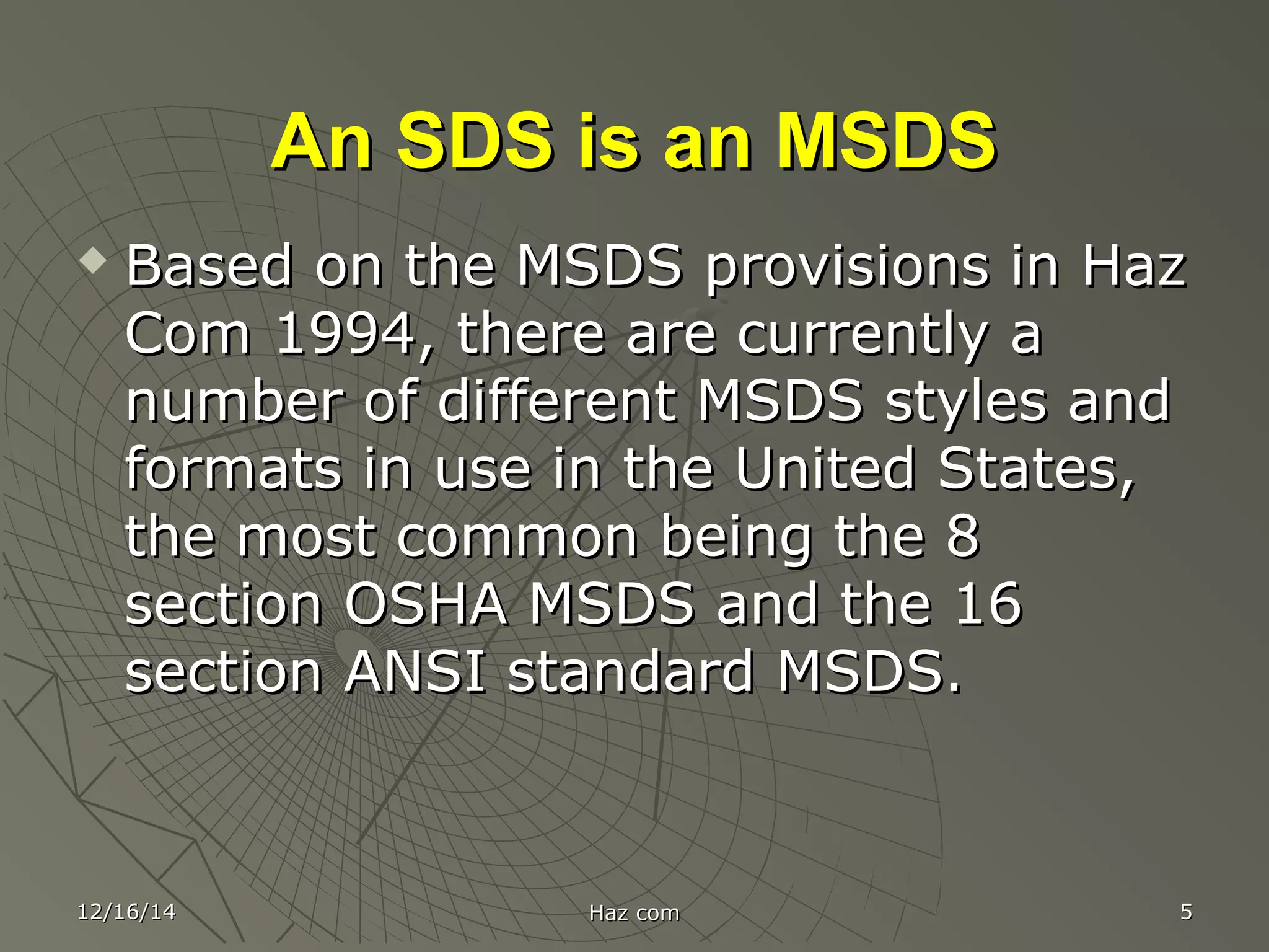 An SDS is an MSDSAn SDS is an MSDS
 Based on the MSDS provisions in HazBased on the MSDS provisions in Haz
Com 1994, there are currently aCom 1994, there are currently a
number of different MSDS styles andnumber of different MSDS styles and
formats in use in the United States,formats in use in the United States,
the most common being the 8the most common being the 8
section OSHA MSDS and the 16section OSHA MSDS and the 16
section ANSI standard MSDS.section ANSI standard MSDS.
12/16/1412/16/14 Haz comHaz com 55
 