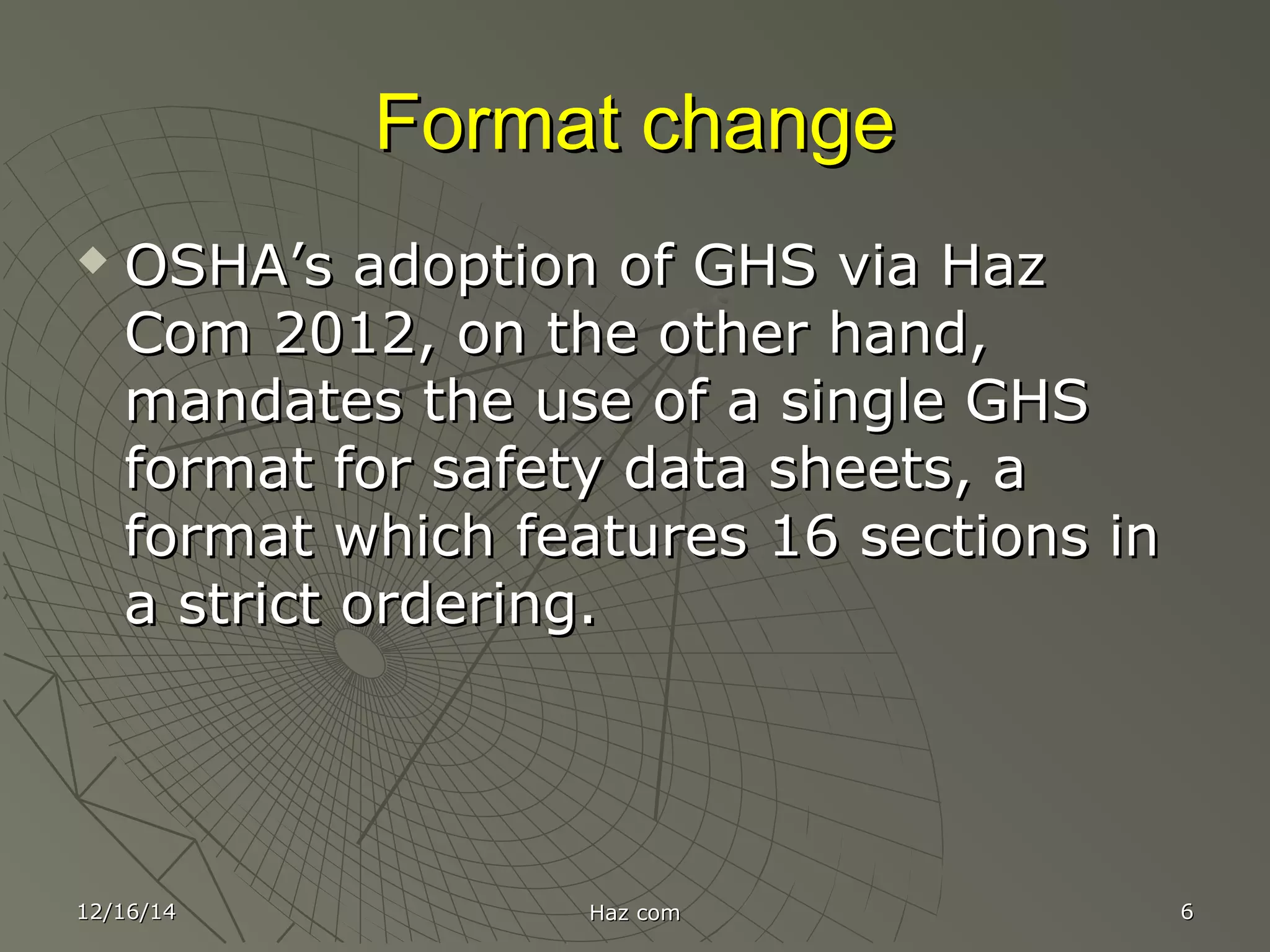 Format changeFormat change
 OSHA’s adoption of GHS via HazOSHA’s adoption of GHS via Haz
Com 2012, on the other hand,Com 2012, on the other hand,
mandates the use of a single GHSmandates the use of a single GHS
format for safety data sheets, aformat for safety data sheets, a
format which features 16 sections informat which features 16 sections in
a strict ordering.a strict ordering.
12/16/1412/16/14 Haz comHaz com 66
 