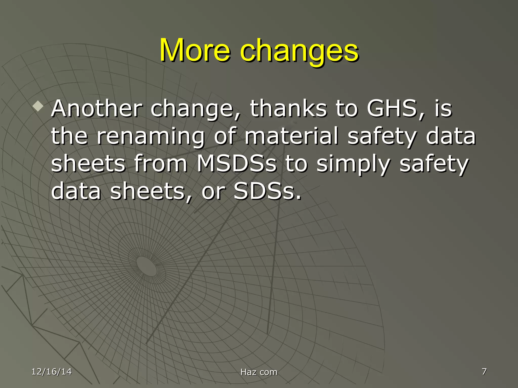 More changesMore changes
 Another change, thanks to GHS, isAnother change, thanks to GHS, is
the renaming of material safety datathe renaming of material safety data
sheets from MSDSs to simply safetysheets from MSDSs to simply safety
data sheets, or SDSs.data sheets, or SDSs.
12/16/1412/16/14 Haz comHaz com 77
 