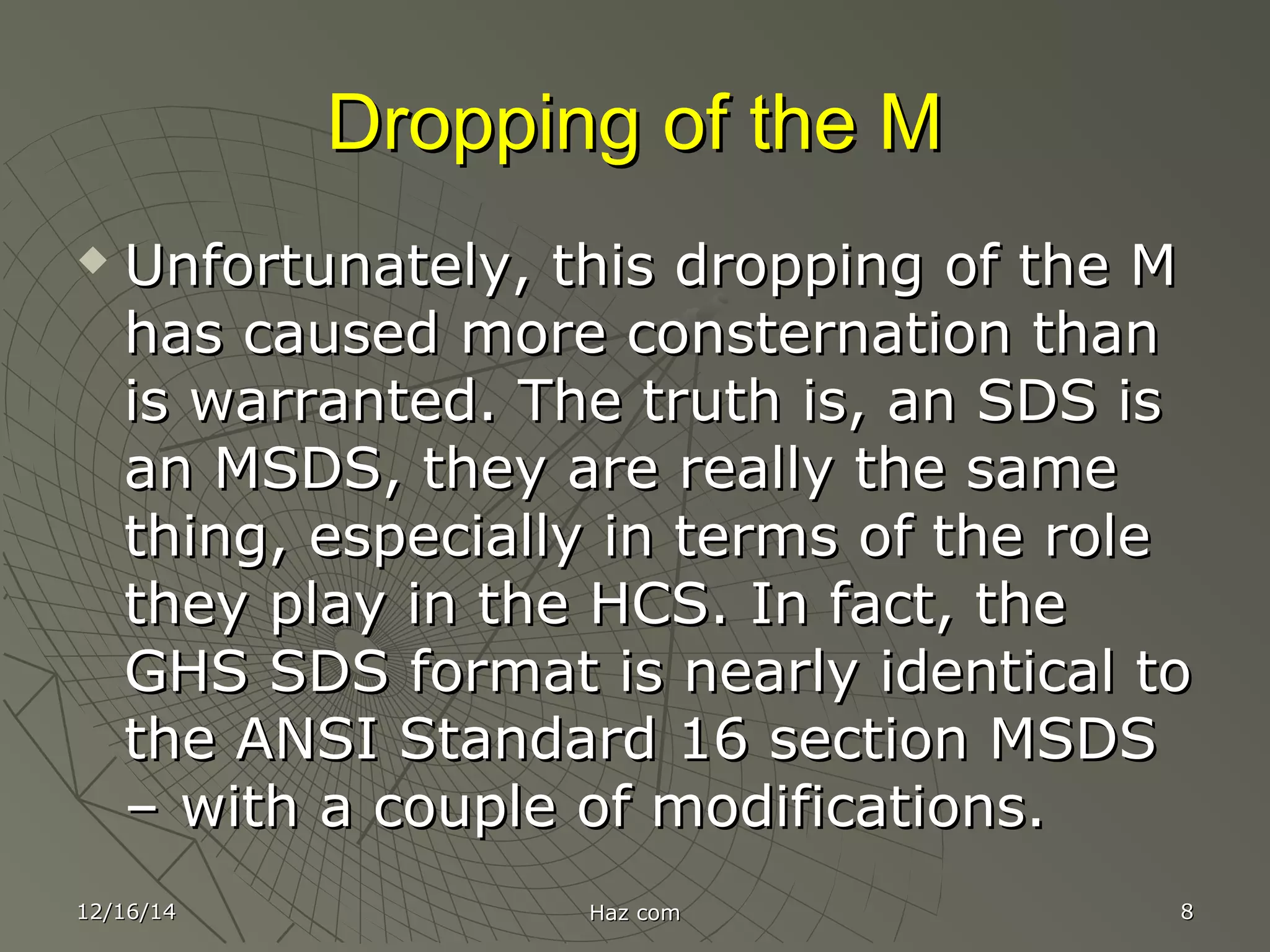 Dropping of the MDropping of the M
 Unfortunately, this dropping of the MUnfortunately, this dropping of the M
has caused more consternation thanhas caused more consternation than
is warranted. The truth is, an SDS isis warranted. The truth is, an SDS is
an MSDS, they are really the samean MSDS, they are really the same
thing, especially in terms of the rolething, especially in terms of the role
they play in the HCS. In fact, thethey play in the HCS. In fact, the
GHS SDS format is nearly identical toGHS SDS format is nearly identical to
the ANSI Standard 16 section MSDSthe ANSI Standard 16 section MSDS
– with a couple of modifications.– with a couple of modifications.
12/16/1412/16/14 Haz comHaz com 88
 