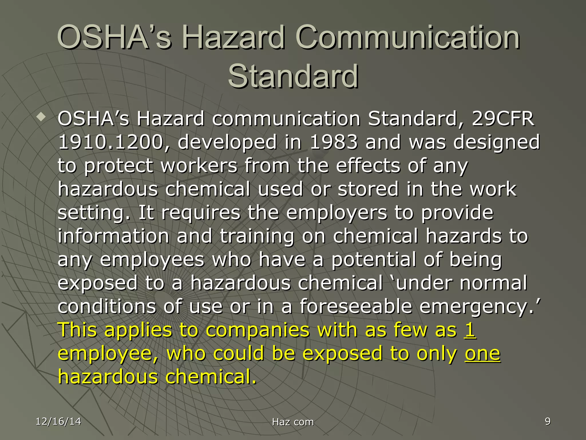 12/16/1412/16/14 Haz comHaz com 99
OSHA’s Hazard CommunicationOSHA’s Hazard Communication
StandardStandard
 OSHA’s Hazard communication Standard, 29CFROSHA’s Hazard communication Standard, 29CFR
1910.1200, developed in 1983 and was designed1910.1200, developed in 1983 and was designed
to protect workers from the effects of anyto protect workers from the effects of any
hazardous chemical used or stored in the workhazardous chemical used or stored in the work
setting. It requires the employers to providesetting. It requires the employers to provide
information and training on chemical hazards toinformation and training on chemical hazards to
any employees who have a potential of beingany employees who have a potential of being
exposed to a hazardous chemical ‘under normalexposed to a hazardous chemical ‘under normal
conditions of use or in a foreseeable emergency.’conditions of use or in a foreseeable emergency.’
This applies to companies with as few asThis applies to companies with as few as 11
employee, who could be exposed to onlyemployee, who could be exposed to only oneone
hazardous chemical.hazardous chemical.
 