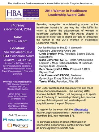 1 
The Healthcare Businesswomen’s Association Atlanta Chapter Announces: 
Thursday 
December 4, 2014 
Time: 
6:00-9:00 pm 
Location: 
The Buckhead Club 
3344 Peachtree Road 
Atlanta, GA 30326 
(located on 26th floor of the Sovereign Building adjacent to Bistro Niko restaurant in the Tower Place complex. Free valet parking.) 
Previous Award Recipients: 
2011: Candice Saunders 
President and COO, Wellstar Health System 
2012: Cindy Roser 
Senior Vice President, MedAssets, Inc. 
2013: Michele Molden 
Chief Strategy Officer, Piedmont Healthcare 
Our five finalists for the 2014 Woman in Healthcare Leadership Award are: 
•Linda Braddon PhD, President, Secure BioMed Evaluations 
•Marie Cameron FACHE, Health Administration Lecturer, J Mack Robinson School of Business, Georgia State University 
•Beth Finnerty MBA MHA, President & CEO, Skyland Trail 
•Lisa Flowers MD FACOG, Professor Gynecology, Emory School of Medicine 
•Teresa White, President, Aflac US 
Join us for cocktails and hors d’oeuvres and meet these phenomenal women. Our inspiring 2013 honoree, Michele Molden, will be joining us to speak about “Pathway to Leadership” sharing her personal journey of development and leadership skill acquisition over the past 30 years. 
To register for the event visit the HBA website (hbanet.org/chapters/atlanta). Admission: HBA members $55, non-members $75. 
To purchase a table or obtain information on sponsorship opportunities, contact Shirley Wulf at Shirley@behaviorsmarts.com 
Providing recognition to outstanding women in the healthcare industry is one way the HBA fulfills its vision to further the advancement of women in healthcare worldwide. The HBA Atlanta chapter is pleased to invite you to attend our gala to announce the winner of the 2014 Woman in Healthcare Leadership Award. 
Gold Sponsors 
2014 Woman in Healthcare Leadership Award Gala 
