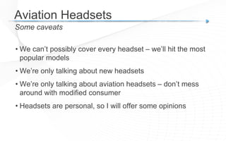 Aviation Headsets 
Some caveats 
• We can’t possibly cover every headset – we’ll hit the most 
popular models 
• We’re only talking about new headsets 
• We’re only talking about aviation headsets – don’t mess 
around with modified consumer 
• Headsets are personal, so I will offer some opinions 
 