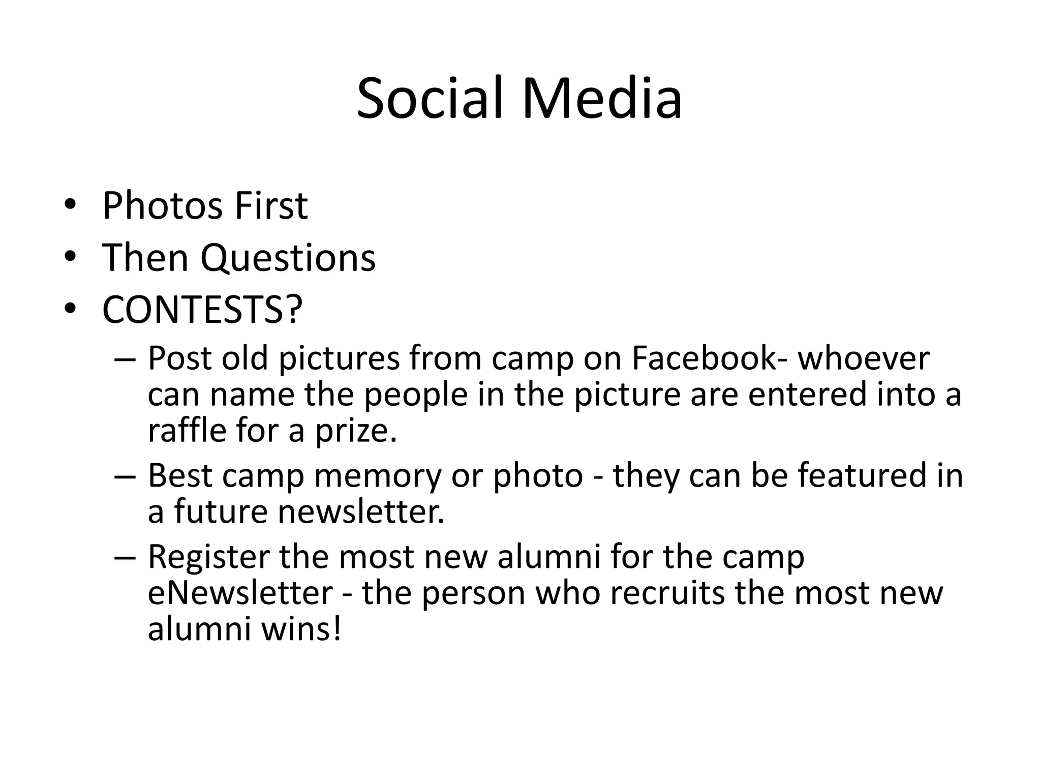 Social Media
• Photos First
• Then Questions
• CONTESTS?
– Post old pictures from camp on Facebook- whoever
can name the people in the picture are entered into a
raffle for a prize.
– Best camp memory or photo - they can be featured in
a future newsletter.
– Register the most new alumni for the camp
eNewsletter - the person who recruits the most new
alumni wins!
 