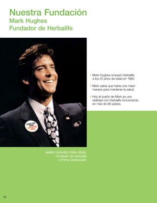 10
Nuestra Fundación
Mark Hughes
Fundador de Herbalife
MARK HUGHES (1956–2000),
Fundador de Herbalife
y Primer Distribuidor
• Mark Hughes empezó Herbalife
a los 23 años de edad en 1980.
• Mark sabía que había una mejor
manera para mantener la salud.
• Hoy el sueño de Mark es una
realidad con Herbalife funcionando
en más de 90 países.
 