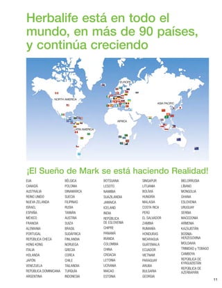 11
EUA
CANADÁ
AUSTRALIA
REINO UNIDO
NUEVA ZELANDA
ISRAEL
ESPAÑA
MÉXICO
FRANCIA
ALEMANIA
PORTUGAL
REPÚBLICA CHECA
HONG KONG
ITALIA
HOLANDA
JAPÓN
VENEZUELA
REPÚBLICA DOMINICANA
ARGENTINA
BÉLGICA
POLONIA
DINAMARCA
SUECIA
FILIPINAS
RUSIA
TAIWÁN
AUSTRIA
SUIZA
BRASIL
SUDÁFRICA
FINLANDIA
NORUEGA
GRECIA
COREA
CHILE
TAILANDIA
TURQUÍA
INDONESIA
BOTSUANA
LESOTO
NAMIBIA
SUAZILANDIA
JAMAICA
ICELAND
INDIA
REPÚBLICA
DE ESLOVENIA
CHIPRE
PANAMÁ
IRANDA
COLOMBIA
CHINA
CROACIA
LETONIA
UCRANIA
MACAO
ESTONIA
SINGAPUR
LITUANIA
BOLÍVIA
HUNGRÍA
MALASIA
COSTA RICA
PERÚ
EL SALVADOR
ZAMBIA
RUMANÍA
HONDURAS
NICARAGUA
GUATEMALA
ECUADOR
VIETNAM
PARAGUAY
ARUBA
BULGARIA
GEORGIA
BIELORRUSIA
LÍBANO
MONGOLIA
GHANA
ESLOVENIA
URUGUAY
SERBIA
MACEDONIA
ARMENIA
KAZAJISTÁN
BOSNIA-
HERZEGOVINA
MOLDAVIA
TRINIDAD y TOBAGO
CAMBOYA
REPÚBLICA DE
KYRGUIZISTÁN
REPÚBLICA DE
AZERBAIYÁN
Herbalife está en todo el
mundo, en más de 90 países,
y continúa creciendo
¡El Sueño de Mark se está haciendo Realidad!
 