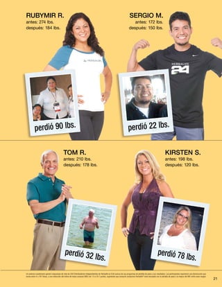 21
TOM R.
antes: 210 lbs.
después: 178 lbs.
KIRSTEN S.
antes: 198 lbs.
después: 120 lbs.
perdió 32 lbs.
perdió 78 lbs.
sergio M.
antes: 172 lbs.
después: 150 lbs.
Un extenso cuestionario generó respuestas de más de 200 Distribuidores Independientes de Herbalife en EUA acerca de sus programas de pérdida de peso y sus resultados. Los participantes reportaron una disminución que
oscila entre 4 y 167 libras, y una reducción del índice de masa corporal (IMC) de 1.5 a 24.1 puntos, sugiriendo que consumir productos Herbalife®
está vinculado con la pérdida de peso y la mejora del IMC entre esos rangos.
perdió 22 lbs.perdió 90 lbs.
Rubymir R.
antes: 274 lbs.
después: 184 lbs.
 