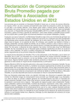 28
Declaración de Compensación
Bruta Promedio pagada por
Herbalife a Asociados de
Estados Unidos en el 2012
Las personas que se convierten en Asociados Herbalife lo hacen por un número de razones diferentes.
La mayoría, (73%)(1)
, se une a nosotros principalmente para recibir los productos a precio de mayoreo,
lo cual ellos y sus familias disfrutan. Unos desean ganar dinero a tiempo parcial, queriendo darle la
oportunidad a las ventas directas y son animados por los costos bajos de inicio por parte de Herbalife
(a su elección, un Paquete Mini del Asociado Herbalife [HMP] a $57.75 o un HMP completo a $89.55, más
impuestos y gastos de envío) y garantía de reembolso(2)
. Otros están atraídos a Herbalife porque pueden
ser sus propios jefes y pueden ganar recompensas basadas en sus propias habilidades y trabajo.
Cualquiera que sea la motivación, una Membresía Herbalife es algo como una membresía de gimnasio: los
resultados varían con el tiempo, la energía y dedicación que pone uno. Cualquiera que esté considerando
una Membresía activa necesita entender las realidades de la venta directa. Es un trabajo difícil. No hay
atajos hacia la riqueza, no es garantía de éxito. Sin embargo, para aquellos que dedican el tiempo y
energía a desarrollar una base estable de clientes, ser un mentor y entrenar a otros a hacer lo mismo, la
oportunidad para el crecimiento personal, sea a tiempo parcial o completo para generar ingresos atractivos
existe. Por otra parte, a diferencia de otros negocios, hay costos mínimos para iniciar una Membresía
Herbalife. No hay necesidad de que un Asociado gaste cantidades significativas de dinero en ayuda de
ventas u otros materiales. De hecho, la política corporativa de Herbalife desalienta el uso de ayuda de
ventas, especialmente en los primeros meses de una Membresía.
La mayoría de los Asociados de Herbalife (71%) no han patrocinado a otro Asociado y por lo tanto son
Asociados “de un nivel”. Los Asociados de un nivel se benefician de comprar productos Herbalife a un
precio de descuento para su consumo y el de sus familias, y para muchos éste es el único beneficio
que buscan. Algunos también pueden estar vendiendo productos al menudeo por una ganancia y esta
ganancia no está incluida en ninguna de las compensaciones a continuación.
Algunos Miembros (29%) han decidido patrocinar a otros para convertirse en Asociados Herbalife. De esa
manera, ellos pueden tratar de construir y mantener sus propias organizaciones de ventas de sus líneas
descendentes. No se les paga nada por patrocinar nuevos Asociados. Se les paga únicamente sobre la
base de ventas de sus Asociados de línea descendente para su propio consumo o por la venta al menudeo
para otros. Esta oportunidad de compensación de multinivel se detalla en el Plan de Ventas y Mercadeo
Herbalife, el cual está disponible para todos los Asociados en línea en www.StartHerbalife.com.
Para que Asociados potenciales tomen una decisión informada, les ofrecemos la siguiente tabla para
mostrar los diferentes rangos de compensación bruta promedio que Herbalife paga a sus Asociados.
Las cifras de abajo no incluyen cualquier ganancia de menudeo/mayoreo que hace un Asociado por
vender productos Herbalife a otros, estas cifras tampoco incluyen gastos incurridos por un Asociado en
la operación o promoción de su negocio. Tales gastos de negocio pueden variar ampliamente. Pueden
incluir publicidad o gastos promocionales, muestras de productos, capacitación, renta, viajes, costos de
teléfono e Internet, y gastos diversos. La compensación recibida por los Asociados en esta tabla no es
necesariamente representativa de la compensación bruta, que en su caso, cualquier Asociado particular
recibirá. Estas cifras no deben ser consideradas como garantías o proyecciones de su compensación bruta
o ganancias actuales. El éxito con Herbalife es el único resultado de los esfuerzos de ventas de producto
exitosos, lo cual requiere trabajo duro, diligencia y liderazgo. Su éxito dependerá de la eficacia con la que
ejercite estas cualidades.
(1) Basado en un estudio de encuesta a Asociados, conducido por Lieberman Research Worldwide, en Enero del 2013, con un margen de error de +/- 3.7%.
(2) Al salir del negocio, tiene 90 días para devolver el HMP y un año para devolver el inventario que se pueda volver a vender.
 