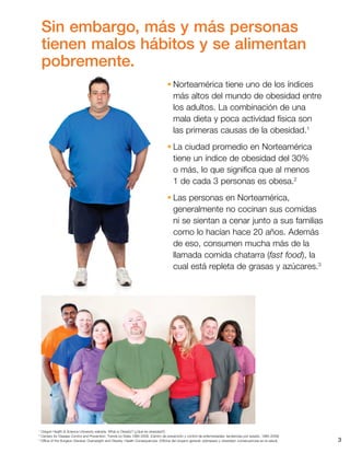 3
•	Norteamérica tiene uno de los índices
más altos del mundo de obesidad entre
los adultos. La combinación de una
mala dieta y poca actividad física son
las primeras causas de la obesidad.1
•	La ciudad promedio en Norteamérica
tiene un índice de obesidad del 30%
o más, lo que significa que al menos
1 de cada 3 personas es obesa.2
•	Las personas en Norteamérica,
generalmente no cocinan sus comidas
ni se sientan a cenar junto a sus familias
como lo hacían hace 20 años. Además
de eso, consumen mucha más de la
llamada comida chatarra (fast food), la
cual está repleta de grasas y azúcares.3
1 
Oregon Health  Science University website. What is Obesity? (¿Qué es obesidad?)
2 
Centers for Disease Control and Prevention: Trends by State 1985-2009. (Centro de prevención y control de enfermedades: tendencias por estado, 1985-2009)
3 
Office of the Surgeon General: Overweight and Obesity: Health Consequences. (Oficina del cirujano general: sobrepeso y obesidad: consecuencias en la salud).
Sin embargo, más y más personas
tienen malos hábitos y se alimentan
pobremente.
 