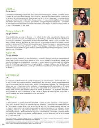 30
*Estos ingresos corresponden a los individuos (o ejemplos) mostrados y no son promedio. Si desea información del desempeño financiero promedio, vea la Declaración de
Compensación Bruta Promedio pagada por Herbalife, en Herbalife.com y en StartHerbalife.com.
†
Un extenso cuestionario generó respuestas de más de 200 Distribuidores Independientes de Herbalife en EUA acerca de sus programas de pérdida de peso y sus resultados.
Los participantes reportaron una disminución que oscila entre 4 y 167 libras, y una reducción del índice de masa corporal (IMC) de 1.5 a 24.1 puntos, sugiriendo que consumir
productos Herbalife®
está vinculado con la pérdida de peso y la mejora del IMC entre esos rangos..
Francy Juliana F.
Equipo Mundo
Antes de Herbalife, yo vivía un divorcio, y mi estado de bienestar era deficiente. Gracias a los
cambios que hice en mi vida, comencé a creer en mí misma y a valorar cada día de mi vida. Usando
los productos Herbalife®
e incorporando un estilo de vida saludable, mejoré a todos los niveles. Perdí
grasa corporal, aumenté siete libras de masa muscular, y comencé a trabajar en mi negocio a tiempo
parcial en agosto de 2012. Viendo mis resultados, decidí dedicarme más a mi negocio para poder
pasar más tiempo con mi hijo y también ayudar a mis amigos y a mis clientes a alcanzar sus metas.
Transmitir la misión de Mark Hughes alrededor del mundo se ha convertido en mi pasión y estilo de
vida! ¡Yo amo a Herbalife!*†
Diana C.
Supervisora
Comencé con Herbalife gracias al éxito que tuvieron mis hermanas y mis cuñados, y también por sus
cambios de estilo de vida tan positivos. Tengo 25 años y dediqué cinco de estos años trabajando en
un almacén de artículos deportivos. Solía trabajar más de 40 horas a la semana y me quedaba poco
tiempo para enfocarme en mi bienestar. Ahora, gracias a mi nueva resistencia física puedo dedicar
más tiempo a mi negocio; un negocio que comencé para ganar ingresos adicionales y comprarme
un auto. Esforzarme para lograr mis metas nutricionales y del negocio ha resultado algo positivo en
mi vida y ¡ha mejorado mi bien estar!*
Karen M.
Equipo Mundo
Antes de conocer Herbalife, yo tenía sobrepeso y me faltaba energía. Gracias a una alimentación
sana y ejercicio físico regular logré perder 80 libras. ¡Ahora me siento espectacular! Debido a mis
buenos resultados personales decidí comenzar mi propio negocio como Asociada de Herbalife.
Antes de Herbalife, yo era ama de casa a tiempo completo y buscaba una buena oportunidad. Ahora,
tengo mi propio Club de Nutrición, y siento que he hallado mi oportunidad y he mejorado mi bienestar
en general.*†
Cameron M.
GET
Mi trayectoria Herbalife comenzó cuando mi esposa y yo nos mudamos a Sacramento hace casi
un año. Durante las primeras semanas estábamos los dos buscando empleo desesperadamente
cuando un anuncio me llevó a mi primera reunión de Herbalife en Roseville, CA. Después de ver
el éxito que tuvo mi padre usando los productos, mi esposa y yo decidimos trabajar en el negocio
Herbalife. Ahora, estamos a punto de abrir ¡nuestro propio Club de Nutrición! Con la ayuda de mi
mentor pude crecer a nivel personal y lograr un sentido de bienestar. Los productos Herbalife®
y
la oportunidad de negocio cambiaron mi vida y la de mi familia. No puedo esperar a compartir mi
historia personal con tantas personas como me sea posible.*
Maigan G.
GET
En 2011 comencé a usar los productos Herbalife®
, a comer de forma saludable, a hacer ejercicio y
¡perdí peso! Mi familia y amigos se interesaron en mis resultados y comenzaron a usar los productos.
Mi Patrocinador me invitó a participar en un Club de Nutrición que quería organizar, así que, con
mi título en negocios, me lancé a la oportunidad de negocio Herbalife con un enfoque a tiempo
completo y el deseo de ¡lograr hacer la diferencia! Yo amo el negocio Herbalife sobretodo porque
personifica y excede a otros métodos de negocio que aprendí en la Universidad. Tenemos clientes
muy satisfechos, Asociados, y liderazgo, y este poderoso “combo” alimenta lo que se ha convertido
en mi misión personal.*†
 