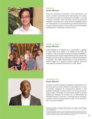 31
Andy H.
Equipo Millonario
Andy era estudiante universitario. Tenía sobrepeso y se
sentía cansado constantemente.“Necesitaba una salida,
y fue entonces cuando me presentaron a Herbalife – y mi vida
comenzó a cambiar”. Andy comenzó a tomar los productos
Herbalife®
, hacer ejercicio y comer de forma saludable. Estaba
tan impresionado con los resultados que decidió dedicarse a
la oportunidad de negocio. Ahora, él lleva una vida saludable
satisfaciendo su nueva pasión: ayudar a otros.*†
Jonathan W.
Equipo Millonario
Jonathan se sentía insatisfecho trabajando arduamente por lo
que tenía pero sin poder identificar lo que faltaba en su vida.
Al principio, trabajando en corporaciones exitosas, y más
adelante manejando su propio negocio, con el lujo de crear su
propio horario, continuaba sin ver que todo aquello no le daba
satisfacción. Después de reunirse con su Patrocinador de
Herbalife durante un seminario y convirtiéndose en Asociado,
Jonathan continúa creciendo todos los días. “Ya no veo retos”,
dice “sino oportunidades”.*
Joelle  Dale T.
Equipo Millonario
Joelle trabajaba como asistente de un quiropráctico y gastaba
la mayor parte de su salario en el cuidado de sus hijos. Sin
embargo, un día una amiga le mostró los productos Herbalife®
, y
comenzó su propio negocio independiente a tiempo parcial. “Mis
resultados con los productos motivaron a varias de mis amistades
a probarlos”, dice Joelle. Después abrió un Club de Nutrición y
decidió trabajar en su negocio a tiempo completo. “Esa fue la
mejor decisión profesional que tomé en mi vida”, añade.*
*Estos ingresos corresponden a los individuos (o ejemplos) mostrados y no son promedio. Si desea información del
desempeño financiero promedio, vea la Declaración de Compensación Bruta Promedio pagada por Herbalife, en Herbalife.
com y en StartHerbalife.com.
†
Un extenso cuestionario generó respuestas de más de 200 Distribuidores Independientes de Herbalife en EUA acerca de
sus programas de pérdida de peso y sus resultados. Los participantes reportaron una disminución que oscila entre 4 y
167 libras, y una reducción del índice de masa corporal (IMC) de 1.5 a 24.1 puntos, sugiriendo que consumir productos
Herbalife®
está vinculado con la pérdida de peso y la mejora del IMC entre esos rangos..
 