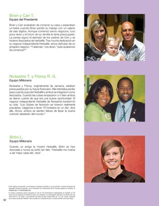 32
Brian y Cari T.
Equipo del Presidente
Brian y Cari acababan de comprar su casa y esperaban
un bebé cuando Brian perdió su trabajo con un salario
de seis dígitos. Aunque comenzó varios negocios, tuvo
poco éxito y el futuro de su familia le tenía preocupado.
La pareja siguió el ejemplo de los padres de Cari y se
hicieron Asociados de Herbalife. Tras mucha dedicación en
su negocio independiente Herbalife, ahora disfrutan de un
próspero negocio. “Y además,” nos dicen, “¡solo acabamos
de comenzar!”*
Nickeshia T. y Fitzroy R. G.
Equipo Millonario
Nickeshia y Fitzroy, originalmente de Jamaica, estaban
preocupados por su future financiero. Ella intentaba perder
peso cuando supo de Herbalife y ambos se integraron como
Asociados. Cuando las cosas empezaron a ir bien ambos
se dieron cuenta de que era una buena oportunidad. El
negocio independiente Herbalife de Nickeshia transformó
su vida. “Los Clubes de Nutrición se hizieron realmente
populares. Llegamos a tener 70 invitados en un día”, dice
ella. Ahora, ambos se sienten felices de llevar la buena
nutrición alrededor del mundo.*†
Britni L.
Equipo Millonario
Cuando un amigo le mostró Herbalife, Britni se hizo
Asociada y nunca se sintió tan feliz. “Herbalife me motiva
a ser mejor cada día”, dice”.
*Estos ingresos corresponden a los individuos (o ejemplos) mostrados y no son promedio. Si desea información del
desempeño financiero promedio, vea la Declaración de Compensación Bruta Promedio pagada por Herbalife, en
Herbalife.com y en StartHerbalife.com.
†
Un extenso cuestionario generó respuestas de más de 200 Distribuidores Independientes de Herbalife en EUA
acerca de sus programas de pérdida de peso y sus resultados. Los participantes reportaron una disminución que
oscila entre 4 y 167 libras, y una reducción del índice de masa corporal (IMC) de 1.5 a 24.1 puntos, sugiriendo
que consumir productos Herbalife®
está vinculado con la pérdida de peso y la mejora del IMC entre esos rangos..
 
