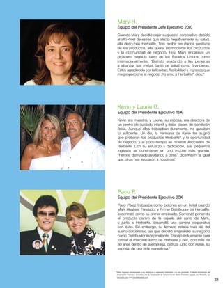 33
Mary H.
Equipo del Presidente Jefe Ejecutivo 20K
Cuando Mary decidió dejar su puesto corporativo debido
al alto nivel de estrés que afectó negativamente su salud,
ella descubrió Herbalife. Tras recibir resultados positivos
de los productos, ella quería promocionar los productos
y la oportunidad de negocio. Hoy, Mary encabeza un
próspero negocio tanto en los Estados Unidos como
internacionalmente. “Disfruto ayudando a las personas
a alcanzar sus metas, tanto de salud como financieras.
Estoy agradecida por la libertad, flexibilidad e ingresos que
me proporciona el negocio ¡Yo amo a Herbalife!” dice.*
Kevin y Laurie G.
Equipo del Presidente Ejecutivo 15K
Kevin era maestro, y Laurie, su esposa, era directora de
un centro de cuidado infantil y daba clases de condición
física. Aunque ellos trabajaban duramente, no ganaban
lo suficiente. Un día, la hermana de Kevin les sugirió
que probaran los productos Herbalife®
y la oportunidad
de negocio, y al poco tiempo se hicieron Asociados de
Herbalife. Con su esfuerzo y dedicación, sus pequeños
ingresos se convirtieron en uno mucho más grande.
“Hemos disfrutado ayudando a otros”, dice Kevin “al igual
que otros nos ayudaron a nosotros”.*
Paco P.
Equipo del Presidente Ejecutivo 20K
Paco Pérez trabajaba como botones en un hotel cuando
Mark Hughes, Fundador y Primer Distribuidor de Herbalife,
lo contrató como su primer empleado. Comenzó poniendo
el producto dentro de la cajuela del carro de Mark,
y junto a Herbalife, desarrolló una carrera corporativa
con éxito. Sin embargo, su llamado estaba más allá del
sueño corporativo, así que decidió emprender su negocio
como Distribuidor Independiente. Trabajó arduamente para
formar el mercado latino de Herbalife y hoy, con más de
30 años dentro de la empresa, disfruta junto con Rosie, su
esposa, de una vida maravillosa.*
*Estos ingresos corresponden a los individuos (o ejemplos) mostrados y no son promedio. Si desea información del
desempeño financiero promedio, vea la Declaración de Compensación Bruta Promedio pagada por Herbalife, en
Herbalife.com y en StartHerbalife.com.
 