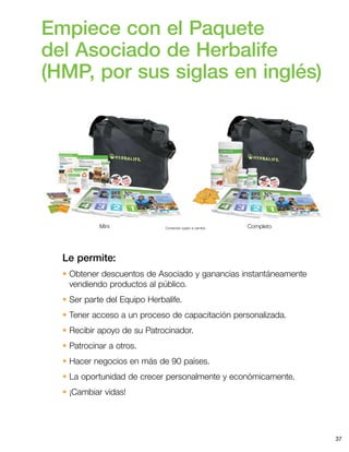 37
Contenido sujeto a cambio. CompletoMini
Empiece con el Paquete
del Asociado de Herbalife
(HMP, por sus siglas en inglés)
Le permite:
• Obtener descuentos de Asociado y ganancias instantáneamente
vendiendo productos al público.
• Ser parte del Equipo Herbalife.
• Tener acceso a un proceso de capacitación personalizada.
• Recibir apoyo de su Patrocinador.
• Patrocinar a otros.
• Hacer negocios en más de 90 países.
• La oportunidad de crecer personalmente y económicamente.
• ¡Cambiar vidas!
 