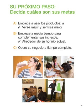 39
SU PRÓXIMO PASO:
Decida cuáles son sus metas
A) Empiece a usar los productos, a
3  Verse mejor y sentirse mejor
B) Empiece a medio tiempo para
complementar sus ingresos,
3  Alrededor de su horario actual.
C)  Opere su negocio a tiempo completo.
 