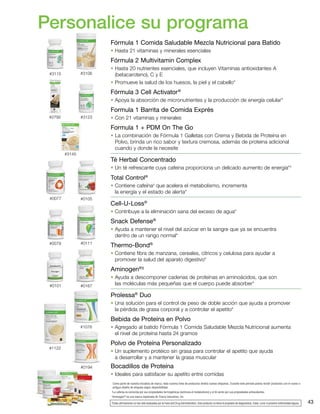 #3106
#1122
#1076
#0194
#3115
#2792 #3123
#0105
#3145
#0077
#0111#0079
#0167#0101
43
Personalice su programa
Como parte de nuestra iniciativa de marca, toda nuestra línea de productos tendrá nuevas etiquetas. Durante este período podría recibir productos con el nuevo o
antiguo diseño de etiqueta según disponibilidad.
†
La cafeína es conocida por sus propiedades termogénicas (estimula el metabolismo) y el té verde por sus propiedades antioxidantes.
‡
Aminogen®
es una marca registrada de Triarco Industries, Inc.
*Estas afirmaciones no han sido evaluadas por la Food and Drug Administration. Este producto no tiene el propósito de diagnosticar, tratar, curar ni prevenir enfermedad alguna.
Fórmula 1 Comida Saludable Mezcla Nutricional para Batido
• Hasta 21 vitaminas y minerales esenciales
Fórmula 2 Multivitamin Complex
• Hasta 20 nutrientes esenciales, que incluyen Vitaminas antioxidantes A
(betacaroteno), C y E
• Promueve la salud de los huesos, la piel y el cabello*
Fórmula 3 Cell Activator®
• Apoya la absorción de micronutrientes y la producción de energía celular*
Formula 1 Barrita de Comida Exprés
• Con 21 vitaminas y minerales
Formula 1 + PDM On The Go
• La combinación de Fórmula 1 Galletas con Crema y Bebida de Proteína en
Polvo, brinda un rico sabor y textura cremosa, además de proteina adicional
cuando y donde la necesite
Té Herbal Concentrado
• Un té refrescante cuya cafeina proporciona un delicado aumento de energía*†
Total Control®
• Contiene cafeína†
que acelera el metabolismo, incrementa
la energía y el estado de alerta*
Cell-U-Loss®
• Contribuye a la eliminación sana del exceso de agua*
Snack Defense®
• Ayuda a mantener el nivel del azúcar en la sangre que ya se encuentra
dentro de un rango normal*
Thermo-Bond®
• Contiene fibra de manzana, cereales, cítricos y celulosa para ayudar a
promover la salud del aparato digestivo*
Aminogen®‡
• Ayuda a descomponer cadenas de proteínas en aminoácidos, que son
las moléculas más pequeñas que el cuerpo puede absorber*
Prolessa®
Duo
• Una solución para el control de peso de doble acción que ayuda a promover
la pérdida de grasa corporal y a controlar el apetito*
Bebida de Proteína en Polvo
• Agregado al batido Fórmula 1 Comida Saludable Mezcla Nutricional aumenta
el nivel de proteína hasta 24 gramos
Polvo de Proteína Personalizado
• Un suplemento protéico sin grasa para controlar el apetito que ayuda
a desarrollar y a mantener la grasa muscular
Bocadillos de Proteína
• Ideales para satisfacer su apetito entre comidas
 