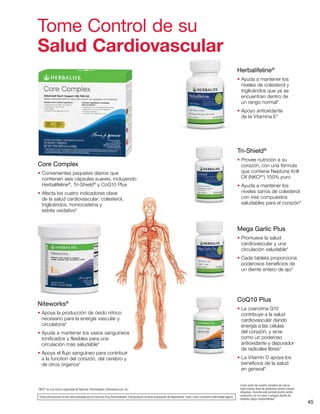 45
Tome Control de su
Salud Cardiovascular
Core Complex
• Convenientes paquetes diarios que
contienen seis cápsulas suaves, incluyendo
Herbalifeline®
, Tri-Shield®
y CoQ10 Plus
• Afecta los cuatro indicadores clave
de la salud cardiovascular: colesterol,
triglicéridos, homocisteína y
estrés oxidativo*
Herbalifeline®
• Ayuda a mantener los
niveles de colesterol y
triglicéridos que ya se
encuentran dentro de
un rango normal*
• Apoyo antioxidante
de la Vitamina E*
Tri-Shield®
• Provee nutrición a su
corazón, con una fórmula
que contiene Neptune Krill
Oil (NKO®†
) 100% puro
• Ayuda a mantener los
niveles sanos de colesterol
con tres compuestos
saludables para el corazón*
Mega Garlic Plus
• Promueve la salud
cardiovascular y una
circulación saludable*
• Cada tableta proporciona
poderosos beneficios de
un diente entero de ajo*
CoQ10 Plus
• La coenzima Q10
contribuye a la salud
cardiovascular dando
energía a las células
del corazón, y sirve
como un poderoso
antioxidante y depurador
de radicales libres*
• La Vitamin D apoya los
beneficios de la salud
en general*
Niteworks®
• Apoya la producción de óxido nítrico
necesario para la energía vascular y
circulatoria*
• Ayuda a mantener los vasos sanguíneos
tonificados y flexibles para una
circulación más saludable*
• Apoya el flujo sanguíneo para contribuir
a la function del corazón, del cerebro y
de otros órganos*
†
NKO®
es una marca registrada de Neptune Technologies y Bioressources, Inc.
*Estas afirmaciones no han sido evaluadas por la Food and Drug Administration. Este producto no tiene el propósito de diagnosticar, tratar, curar ni prevenir enfermedad alguna.
Como parte de nuestra iniciativa de marca,
toda nuestra línea de productos tendrá nuevas
etiquetas. Durante este período podría recibir
productos con el nuevo o antiguo diseño de
etiqueta según disponibilidad.
 