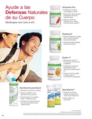 48
Desinfectante para Manos†
• Rociador sin alcohol ni triclosán
• Elimina el 99.99% de los
gérmenes más comunes
• Puede llevarlo en su bolsillo,
bolso, o maleta de viaje
• Contiene una mezcla botánica
que provee beneficios para
mejorar la piel
Schizandra Plus
• Contribuye a la salud
inmunológica y celular*
• Proporciona apoyo general
antioxidante contra los
radicales libres*
• Apoya las defensas
naturales de su cuerpo
contra el estrés oxidativo*
†
Para uso externo solamente.
‡
Best Defense®
está clasificado como un suplemento diétetico.
Best Defense®‡
• Contiene una fuente
robusta de equinácea y
1,000 mg de Vitamina C
• Ayuda a elevar su
inmunidad*
RoseGuard®
• Apoya las defensas naturales
de su cuerpo contra las
toxinas ambientales*
• Proporciona apoyo oxidante
durante todo el día*
Ayude a las
Defensas Naturales
de su Cuerpo
Manténgase sano todo el año.
Garden 7®
• Proporciona más de 7
fitonutrientes de las frutas
y vegetales
• Contiene los poderosos
antioxidantes de las
Vitaminas A (betacaroteno)
y C
• Ayuda a nutrir las células
y órganos para un
funcionamiento apropiado*
*Estas afirmaciones no han sido evaluadas por la Food and Drug Administration. Este producto no tiene el propósito de diagnosticar, tratar, curar ni prevenir enfermedad alguna.
 