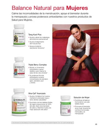 49
Xtra-Cal®
Avanzado
• Ayuda a fortalecer los huesos,
mantener la densidad ósea y
tener dientes saludables*
• Suministro de tres tabletas fáciles
de ingerir proporcionan el 100%
del valor diario recomendado
de calcio y Vitamina D para una
mejor absorción del calcio*
Tang Kuei Plus
• Ayuda a aliviar los malestares
del síndrome premenstrual*
• Ayuda al relajamiento
del músculo liso*
• Apoya al sistema
reproductor femenino*
Triple Berry Complex
• Brinda un incremento
antioxidante y apoyo
dietético para mejorar la
salud de las vías urinarias*
• Su poderosa fórmula
antioxidante contiene
concentrados de arándano
agrio, arándano azul
y anavia
Solución de Mujer
• Contribuye al balance
hormonal en una sola
tableta diaria*
• Promueve el bienestar
de la mujer durante los
cambios hormonales
mensuales y la
menopausia*
Balance Natural para Mujeres
Calme las incomodidades de la menstruación, apoye el bienestar durante
la menopausia y provea poderosos antioxidantes con nuestros productos de
Salud para Mujeres.
*Estas afirmaciones no han sido evaluadas por la Food and Drug Administration. Este producto no tiene el propósito de diagnosticar, tratar, curar ni prevenir enfermedad alguna.
 