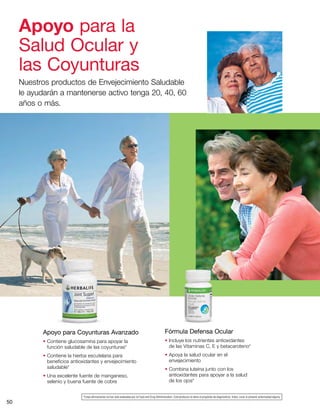 50
Apoyo para Coyunturas Avanzado
• Contiene glucosamina para apoyar la
función saludable de las coyunturas*
• Contiene la hierba escutelaria para
beneficios antioxidantes y envejecimiento
saludable*
• Una excelente fuente de manganeso,
selenio y buena fuente de cobre
Apoyo para la
Salud Ocular y
las Coyunturas
Nuestros productos de Envejecimiento Saludable
le ayudarán a mantenerse activo tenga 20, 40, 60
años o más.
*Estas afirmaciones no han sido evaluadas por la Food and Drug Administration. Este producto no tiene el propósito de diagnosticar, tratar, curar ni prevenir enfermedad alguna.
Fórmula Defensa Ocular
• Incluye los nutrientes antioxidantes
de las Vitaminas C, E y betacaroteno*
• Apoya la salud ocular en el
envejecimiento
• Combina luteína junto con los
antioxidantes para apoyar a la salud
de los ojos*
 