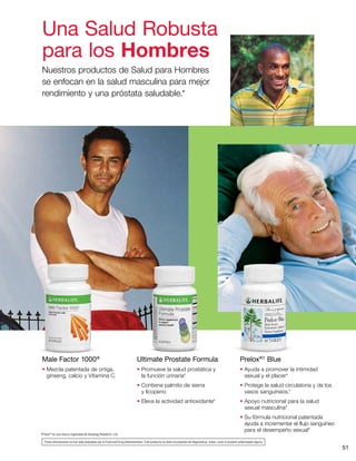 51
Prelox®†
Blue
• Ayuda a promover la intimidad
sexual y el placer*
• Protege la salud circulatoria y de los
vasos sanguíneos.*
• Apoyo nutricional para la salud
sexual masculina*
• Su fórmula nutricional patentada
ayuda a incrementar el flujo sanguíneo
para el desempeño sexual*
Ultimate Prostate Formula
• Promueve la salud prostática y
la función urinaria*
• Contiene palmito de sierra
y licopeno
• Eleva la actividad antioxidante*
Male Factor 1000®
• Mezcla patentada de ortiga,
ginseng, calcio y Vitamina C
†
Prelox®
es una marca registrada de Horphag Research, Ltd.
*Estas afirmaciones no han sido evaluadas por la Food and Drug Administration. Este producto no tiene el propósito de diagnosticar, tratar, curar ni prevenir enfermedad alguna.
Una Salud Robusta
para los Hombres
Nuestros productos de Salud para Hombres
se enfocan en la salud masculina para mejor
rendimiento y una próstata saludable.*
 