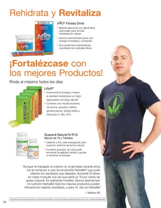 54
“Aunque he trabajado al máximo en el gimnasio durante años,
fue al comenzar a usar los productos Herbalife®
que pude
obtener los resultados que deseaba. Aumenté 23 libras
en masa muscular a la vez que perdí un 10 por ciento de
grasa corporal. Es realmente increíble. ¡Nunca abandonaré
mi nutrición Herbalife! Solo los mejores productos pueden
ofrecerte los mejores resultados, y para mí, eso es Herbalife”
	 – Nathan M.
H3O®
Fitness Drink
• Bebida deportiva con electrolitos
esenciales para brindar
rehidratación celular
• Aporta carbohidratos para una
energía inmediata y constante
• Sus poderosos antioxidantes
neutralizan los radicales libres
Liftoff®
•	Incrementa la energía y mejora
la claridad mental para un mejor
desempeño a lo largo del día*
•	Contiene una mezcla exclusiva
de taurina, guaraná, cafeína,
ginseng panax, ginkgo biloba y
Vitaminas C, B6 y B12
Guaraná Natural N-R-G
Mezcla de Té y Tabletas
• Caliente o frío, este energizante pero
suave té, reanima de forma natural
• Contiene guaraná, el cual puede
aumentar la agilidad mental y ayudar
a mantener la energía*
Rehidrata y Revitaliza
¡Fortalézcase con
los mejores Productos!
Rinda al máximo todos los días
*Estas afirmaciones no han sido evaluadas por la Food and Drug Administration. Este producto no tiene el propósito de diagnosticar, tratar, curar ni prevenir enfermedad alguna.
 