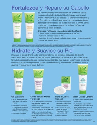 55
Gel Suavizante
• Se ha demostrado que
deja la piel más suave
y tersa‡
• Enriquecido con sábila
e ingredientes botánicos
acondicionadores para
hidratar y suavizar la piel
• Fórmula sin fragancia
Crema para las Manos
y el Cuerpo
• Se ha demostrado clínicamente
que hidrata la piel para una
nutrición profunda
• Incrementa la humedad de la piel
un 100% después de un solo uso†
• Sábila y manteca de karité que
se absorben rápidamente y dejan
la piel con una sensación suave
y tersa*
Barra de Jabón
Corporal
• Limpia suavemente sin
despojar su piel de los
aceites necesarios
• Una mezcla de sábila,
aceite de oliva y
Vitaminas A, C y E,
que nutre la piel
• Fragancia fresca
Shampoo Fortificante y Acondicionador Fortificante
• Dejan el cabello 10 veces más fuerte después de un solo uso*
• Reducen la rotura del cabello un 90%*
• La proteína de trigo hidrolizada ayuda a proteger, reparar y fortalecer su cabello*
• Fórmula que preserva el color
*Al usarse el Shampoo Fortificante con el Acondicionador Fortificante, en comparación con el cabello no tratado. Los resultados están basados en un estudio clínico de fortalecimiento para el cabello
quebradizo. El valor promedio se obtuvo a través de una Prueba de Combinación que llevó a cabo un laboratorio de investigación independiente en mechones de cabello “maltratado”. Un conteo de
fibras de cabello quebradas sin tratamiento se comparó con cabello tratado con el Shampoo Fortificante y el Acondicionador ortificante de Herbal Aloe.
Jabón Líquido Corporal
• Limpiadores suaves extraídos
de plantas
• Humectantes y suavizantes
de triple acción que ayudan a
aliviar la piel reseca con una
hidratación profunda
• Mezcla de extractos botánicos
del desierto que ayuda a
mantener la piel saludable
†
Crema para las Manos y el Cuerpo, en comparación a una evaluación inicial después de 20 minutos. Según los resultados del Medidor Nova del estudio junto con las observaciones sensoriales a ciegas de los panelistas. Estudios en
vivo llevados a cabo por un laboratorio de investigación independiente demostraron un aumento del 100% en hidratación de la piel al usar Crema para las Manos y el Cuerpo de Herbal Aloe, al compararse a una evaluación inicial.
‡
Las afirmaciones están respaldadas por las pruebas individuales del panel.
Fortalezca y Repare su Cabello
Se ha comprobado clínicamente que los productos para el
cuidado del cabello de Herbal Aloe fortalecen y reparan el
mismo, dejándolo suave y sedoso.* El Shampoo Fortificante y
el Acondicionador Fortificante están hechos con ingredientes
botánicos beneficiosos y los puede usar toda la familia. Estos
productos no contienen parabenos, sulfatos dañinos, ni
colorantes o tintes añadidos.
Hidrate y Suavice su Piel
Descubra el extraordinario poder acondicionador de los extractos botánicos del desierto
con nuestra línea de productos para las Manos y el Cuerpo de Herbal Aloe, los cuales están
formulados especialmente para hidratar la piel, dejándola más suave y tersa.†
Estos productos
están fabricados con ingredientes botánicos beneficiosos y no contienen parabenos, sulfatos
dañinos, ni colorantes o tintes dañinos.
 